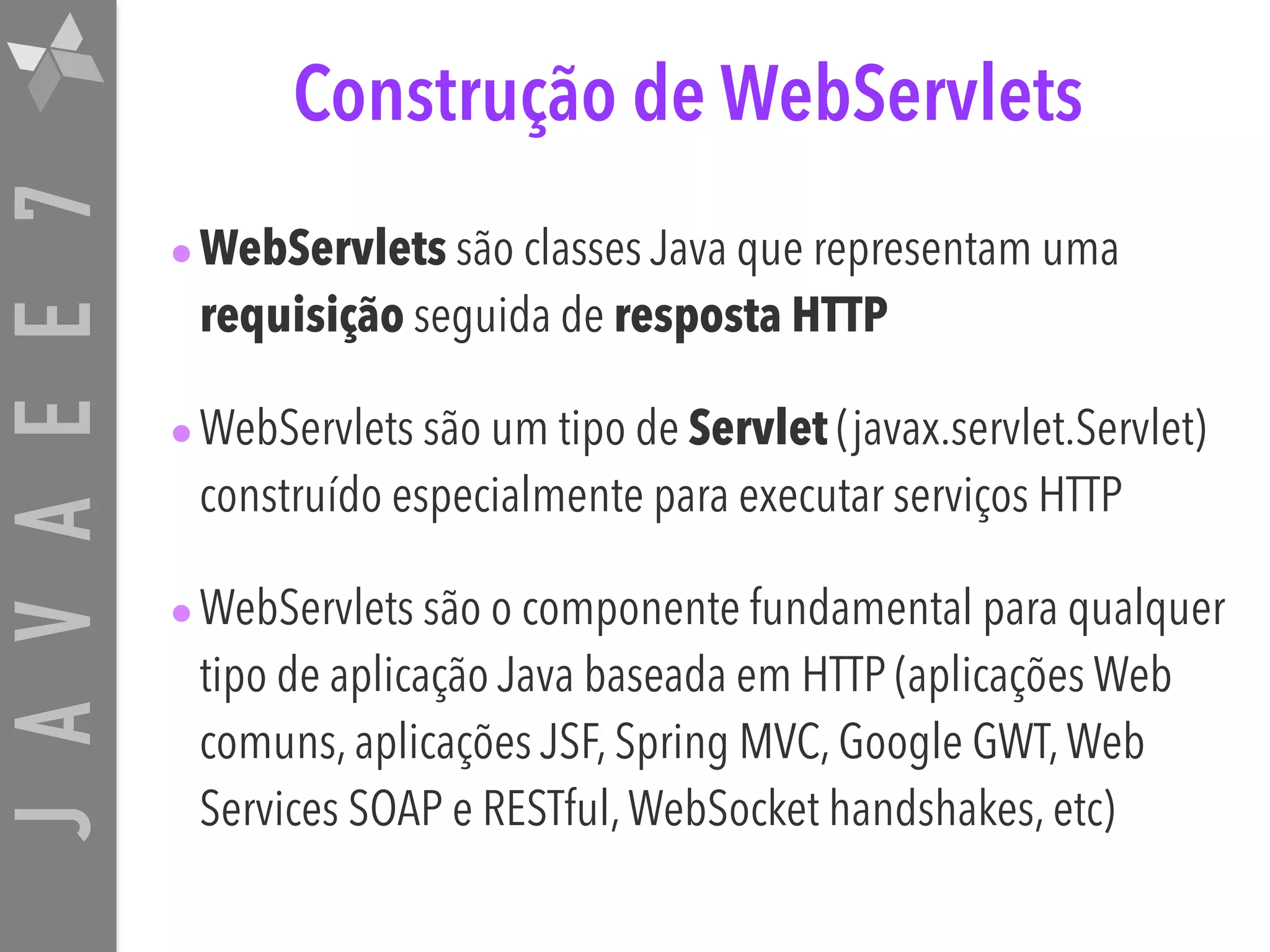 JAVAEE7 Construção de WebServlets •WebServlets são classes Java que representam uma requisição seguida de resposta HTTP •WebServlets são um tipo de Servlet (javax.servlet.Servlet) construído especialmente para executar serviços HTTP •WebServlets são o componente fundamental para qualquer tipo de aplicação Java baseada em HTTP (aplicações Web comuns, aplicações JSF, Spring MVC, Google GWT,Web Services SOAP e RESTful,WebSocket handshakes, etc) 