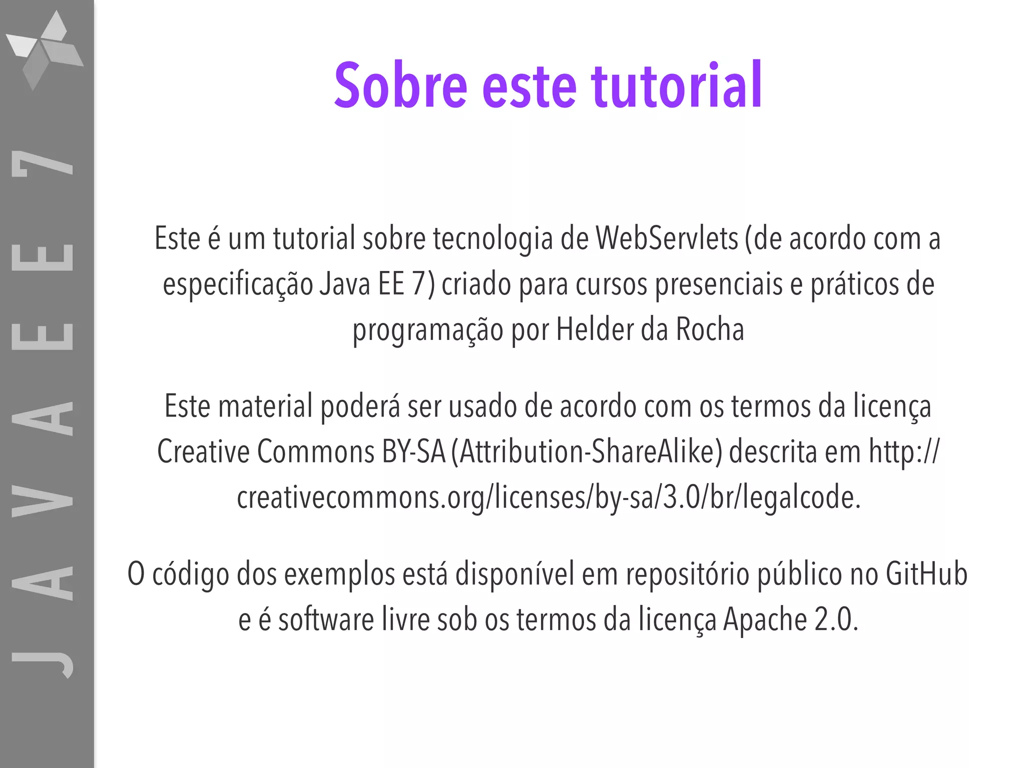 JAVAEE7 Sobre este tutorial Este é um tutorial sobre tecnologia de WebServlets (de acordo com a especificação Java EE 7) criado para cursos presenciais e práticos de programação por Helder da Rocha Este material poderá ser usado de acordo com os termos da licença Creative Commons BY-SA (Attribution-ShareAlike) descrita em http:// creativecommons.org/licenses/by-sa/3.0/br/legalcode. O código dos exemplos está disponível em repositório público no GitHub e é software livre sob os termos da licença Apache 2.0. 
