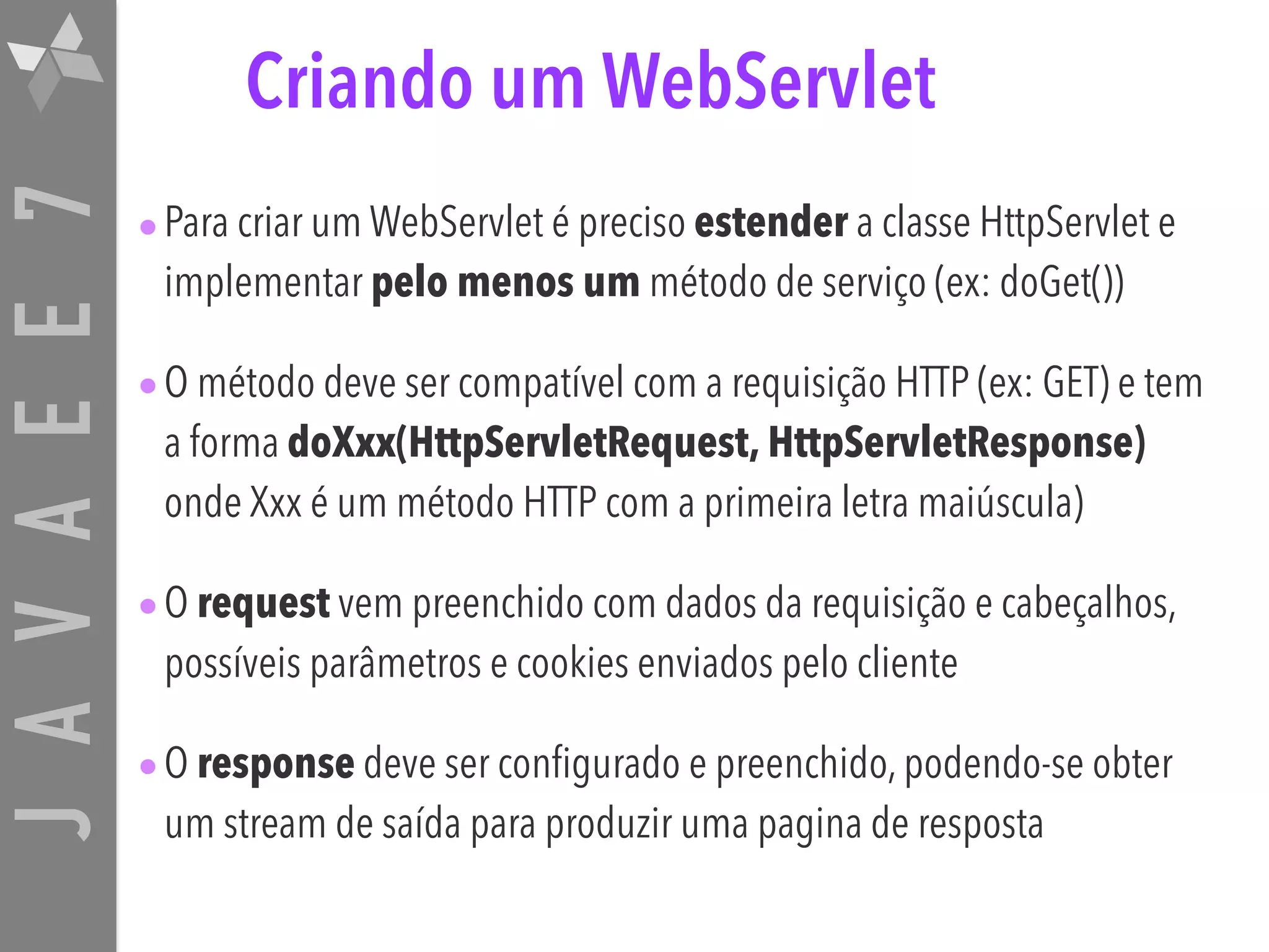 JAVAEE7 Criando um WebServlet •Para criar um WebServlet é preciso estender a classe HttpServlet e implementar pelo menos um método de serviço (ex: doGet()) •O método deve ser compatível com a requisição HTTP (ex: GET) e tem a forma doXxx(HttpServletRequest, HttpServletResponse) onde Xxx é um método HTTP com a primeira letra maiúscula) •O request vem preenchido com dados da requisição e cabeçalhos, possíveis parâmetros e cookies enviados pelo cliente •O response deve ser configurado e preenchido, podendo-se obter um stream de saída para produzir uma pagina de resposta 