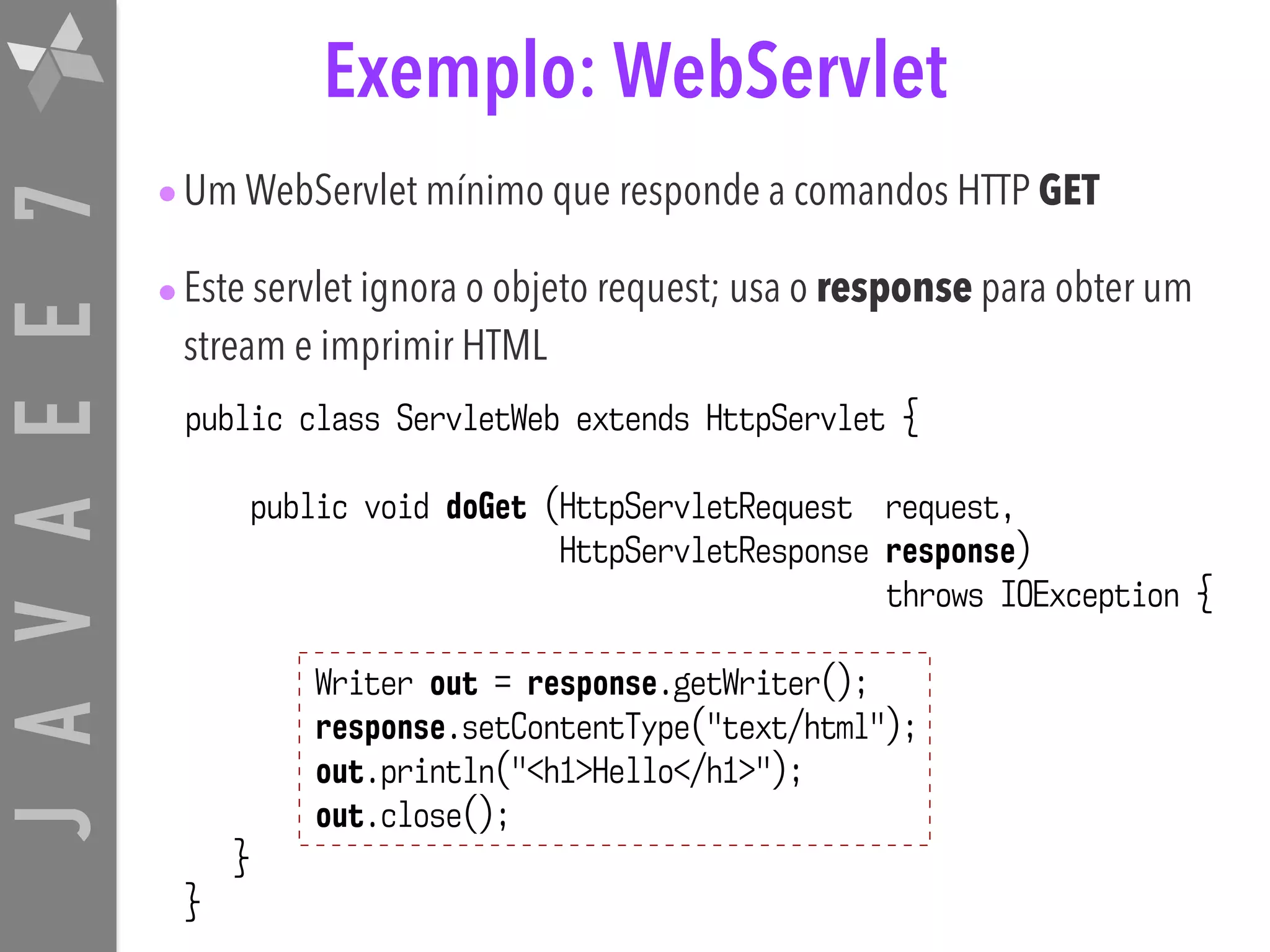 JAVAEE7 Exemplo: WebServlet public class ServletWeb extends HttpServlet { public void doGet (HttpServletRequest request, HttpServletResponse response) throws IOException { Writer out = response.getWriter(); response.setContentType("text/html"); out.println("<h1>Hello</h1>"); out.close(); } } •Um WebServlet mínimo que responde a comandos HTTP GET •Este servlet ignora o objeto request; usa o response para obter um stream e imprimir HTML 