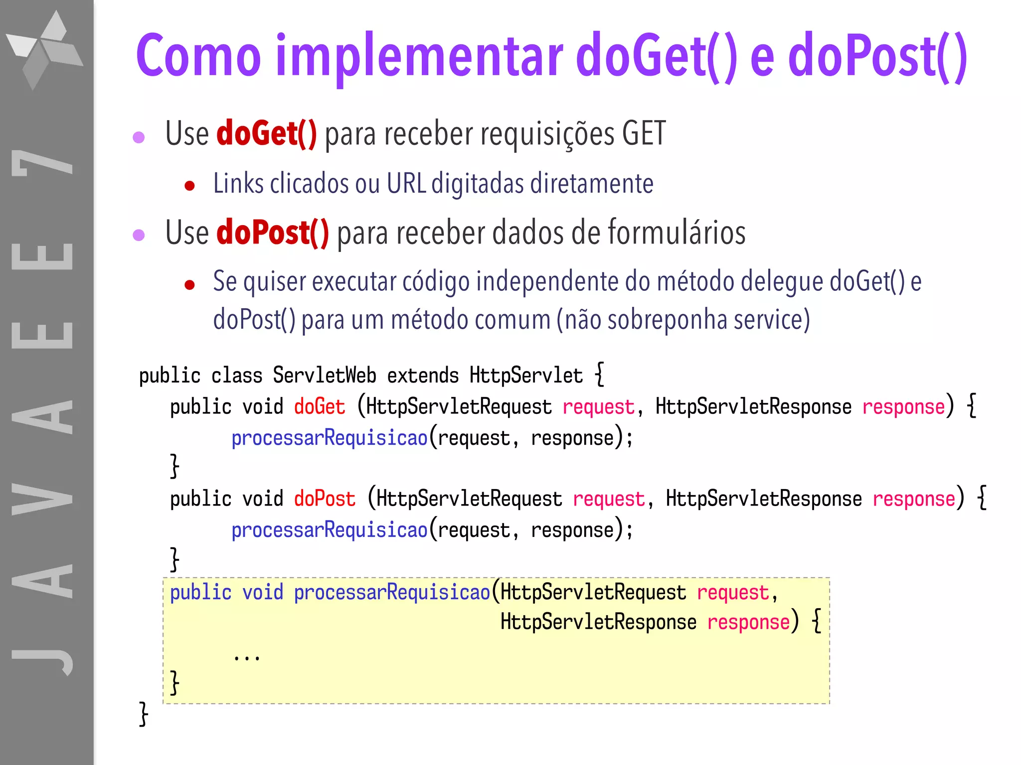 JAVAEE7 public class ServletWeb extends HttpServlet { public void doGet (HttpServletRequest request, HttpServletResponse response) { processarRequisicao(request, response); } public void doPost (HttpServletRequest request, HttpServletResponse response) { processarRequisicao(request, response); } public void processarRequisicao(HttpServletRequest request, HttpServletResponse response) { ... } } Como implementar doGet() e doPost() • Use doGet() para receber requisições GET • Links clicados ou URL digitadas diretamente • Use doPost() para receber dados de formulários • Se quiser executar código independente do método delegue doGet() e doPost() para um método comum (não sobreponha service) 