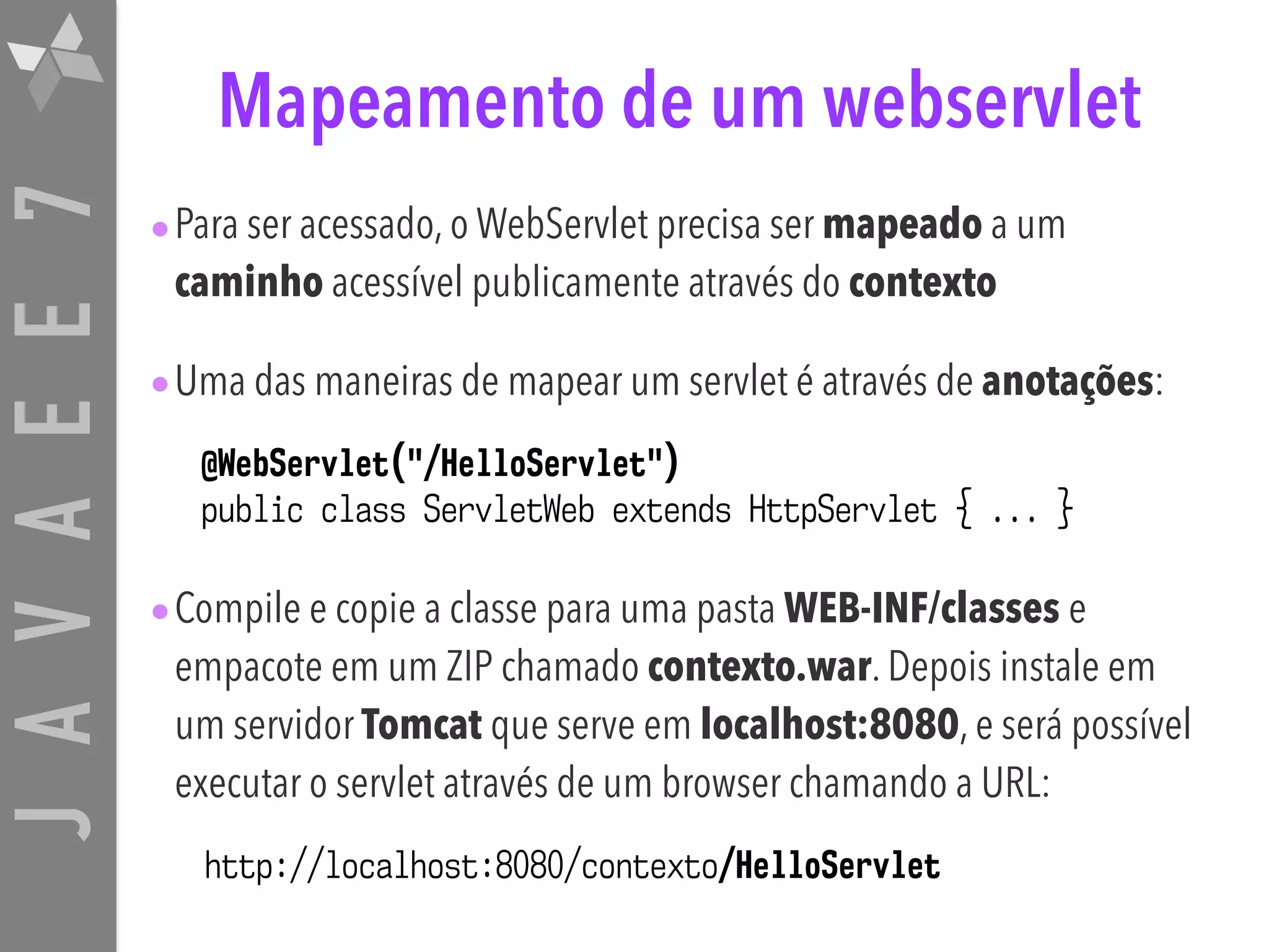 JAVAEE7 Mapeamento de um webservlet •Para ser acessado, o WebServlet precisa ser mapeado a um caminho acessível publicamente através do contexto •Uma das maneiras de mapear um servlet é através de anotações: •Compile e copie a classe para uma pasta WEB-INF/classes e empacote em um ZIP chamado contexto.war. Depois instale em um servidor Tomcat que serve em localhost:8080, e será possível executar o servlet através de um browser chamando a URL: @WebServlet("/HelloServlet") public class ServletWeb extends HttpServlet { ... } http://localhost:8080/contexto/HelloServlet 