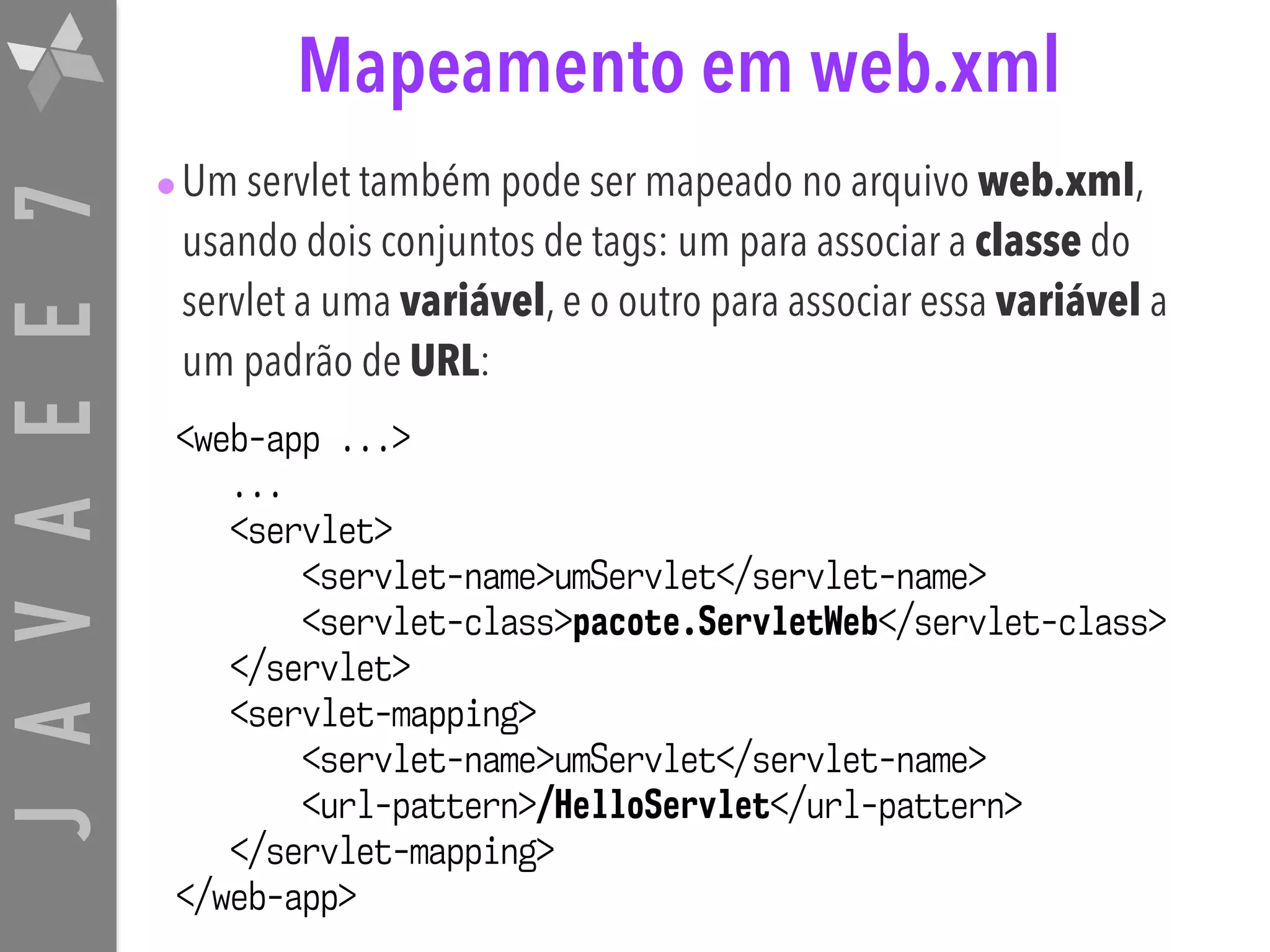 JAVAEE7 Mapeamento em web.xml •Um servlet também pode ser mapeado no arquivo web.xml, usando dois conjuntos de tags: um para associar a classe do servlet a uma variável, e o outro para associar essa variável a um padrão de URL: <web-app ...> ... <servlet> <servlet-name>umServlet</servlet-name> <servlet-class>pacote.ServletWeb</servlet-class> </servlet> <servlet-mapping> <servlet-name>umServlet</servlet-name> <url-pattern>/HelloServlet</url-pattern> </servlet-mapping> </web-app> 