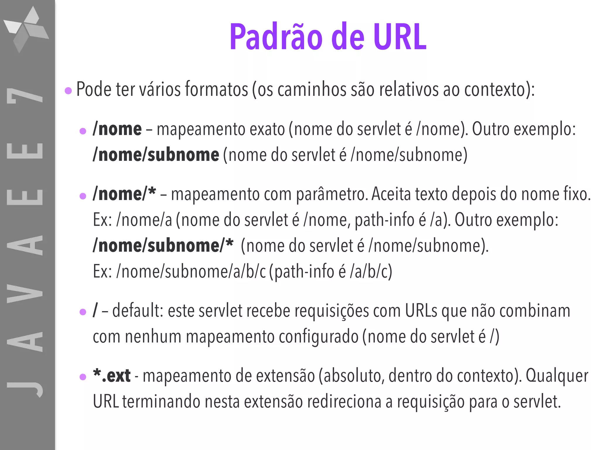 JAVAEE7 Padrão de URL •Pode ter vários formatos (os caminhos são relativos ao contexto): • /nome – mapeamento exato (nome do servlet é /nome). Outro exemplo:   /nome/subnome (nome do servlet é /nome/subnome) • /nome/* – mapeamento com parâmetro.Aceita texto depois do nome fixo. Ex: /nome/a (nome do servlet é /nome, path-info é /a). Outro exemplo:  /nome/subnome/* (nome do servlet é /nome/subnome).   Ex: /nome/subnome/a/b/c (path-info é /a/b/c) • / – default: este servlet recebe requisições com URLs que não combinam com nenhum mapeamento configurado (nome do servlet é /) • *.ext - mapeamento de extensão (absoluto, dentro do contexto). Qualquer URL terminando nesta extensão redireciona a requisição para o servlet. 