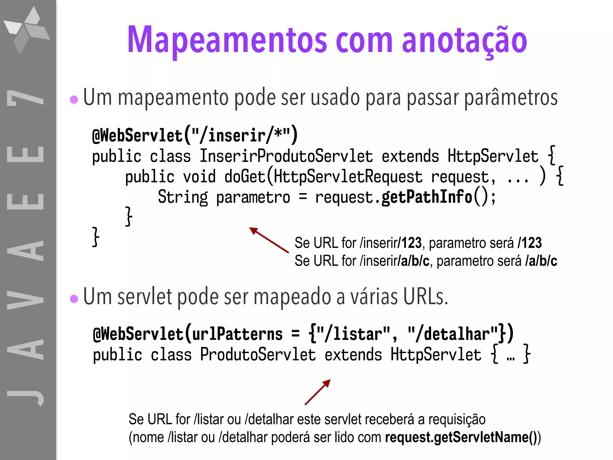 JAVAEE7 Mapeamentos com anotação •Um mapeamento pode ser usado para passar parâmetros •Um servlet pode ser mapeado a várias URLs. @WebServlet("/inserir/*") public class InserirProdutoServlet extends HttpServlet { public void doGet(HttpServletRequest request, ... ) { String parametro = request.getPathInfo(); } } @WebServlet(urlPatterns = {"/listar", "/detalhar"}) public class ProdutoServlet extends HttpServlet { … } Se URL for /inserir/123, parametro será /123 Se URL for /inserir/a/b/c, parametro será /a/b/c Se URL for /listar ou /detalhar este servlet receberá a requisição (nome /listar ou /detalhar poderá ser lido com request.getServletName()) 
