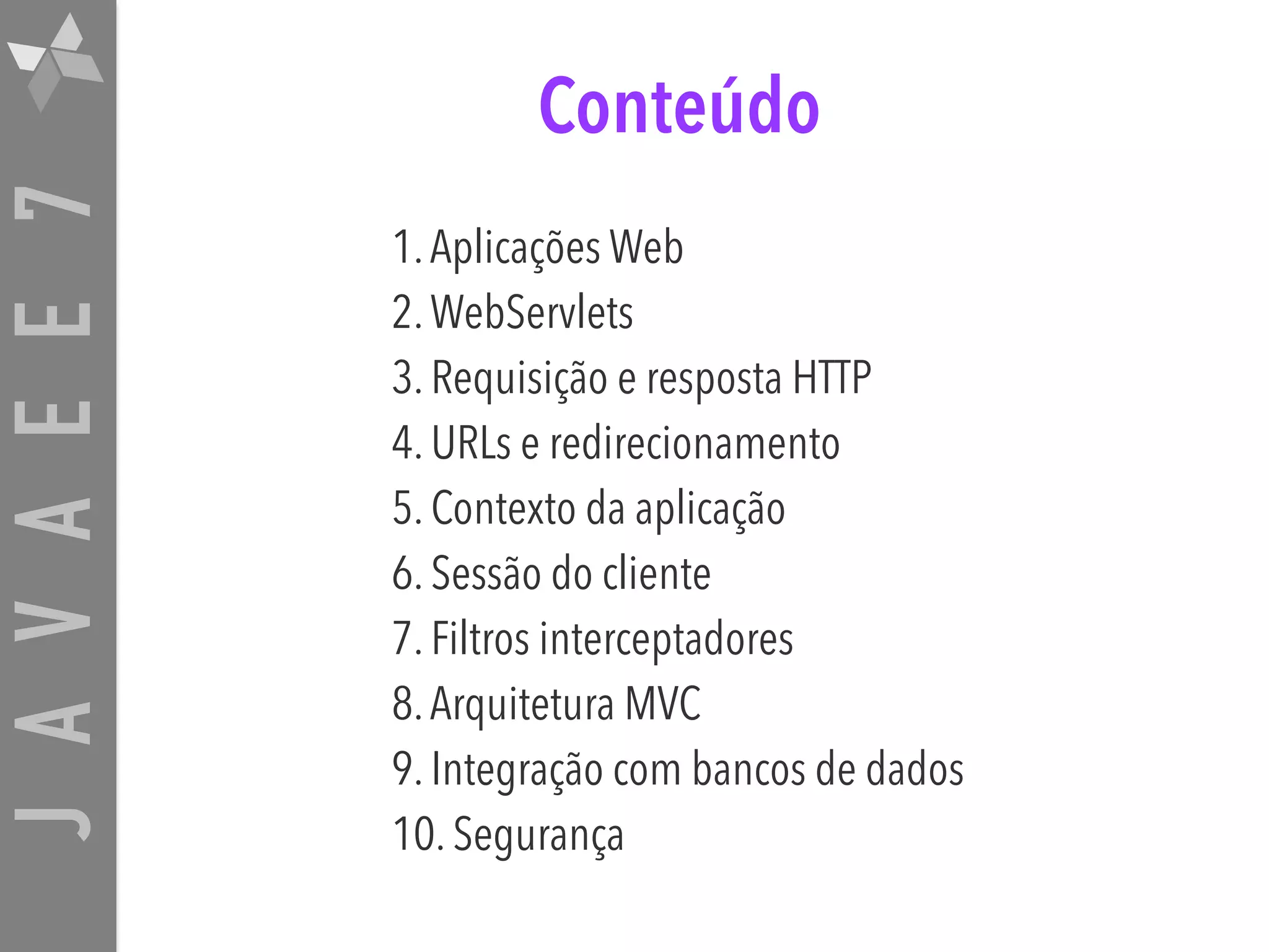 JAVAEE7 Conteúdo 1.Aplicações Web 2.WebServlets 3. Requisição e resposta HTTP 4. URLs e redirecionamento 5. Contexto da aplicação 6. Sessão do cliente 7. Filtros interceptadores 8.Arquitetura MVC 9. Integração com bancos de dados 10. Segurança 
