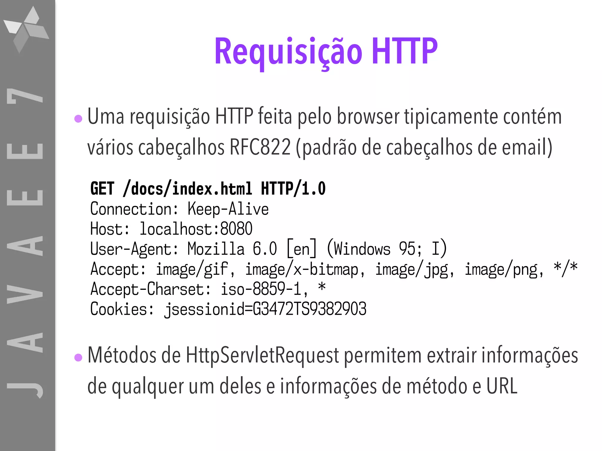 JAVAEE7 GET /docs/index.html HTTP/1.0 Connection: Keep-Alive Host: localhost:8080 User-Agent: Mozilla 6.0 [en] (Windows 95; I) Accept: image/gif, image/x-bitmap, image/jpg, image/png, */* Accept-Charset: iso-8859-1, * Cookies: jsessionid=G3472TS9382903 Requisição HTTP •Uma requisição HTTP feita pelo browser tipicamente contém vários cabeçalhos RFC822 (padrão de cabeçalhos de email) •Métodos de HttpServletRequest permitem extrair informações de qualquer um deles e informações de método e URL 