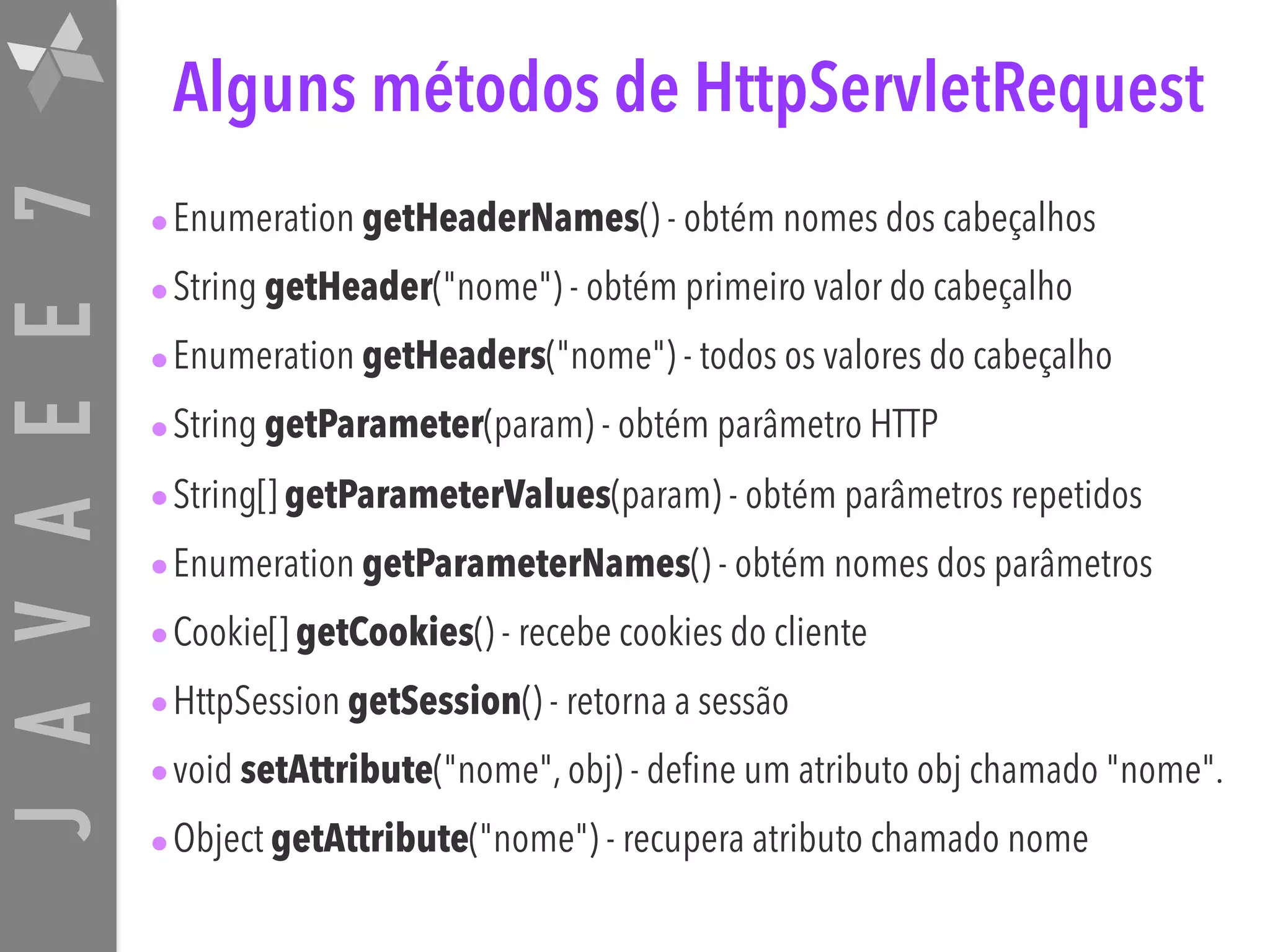 JAVAEE7 Alguns métodos de HttpServletRequest •Enumeration getHeaderNames() - obtém nomes dos cabeçalhos •String getHeader("nome") - obtém primeiro valor do cabeçalho •Enumeration getHeaders("nome") - todos os valores do cabeçalho •String getParameter(param) - obtém parâmetro HTTP •String[] getParameterValues(param) - obtém parâmetros repetidos •Enumeration getParameterNames() - obtém nomes dos parâmetros •Cookie[] getCookies() - recebe cookies do cliente •HttpSession getSession() - retorna a sessão •void setAttribute("nome", obj) - define um atributo obj chamado "nome". •Object getAttribute("nome") - recupera atributo chamado nome 