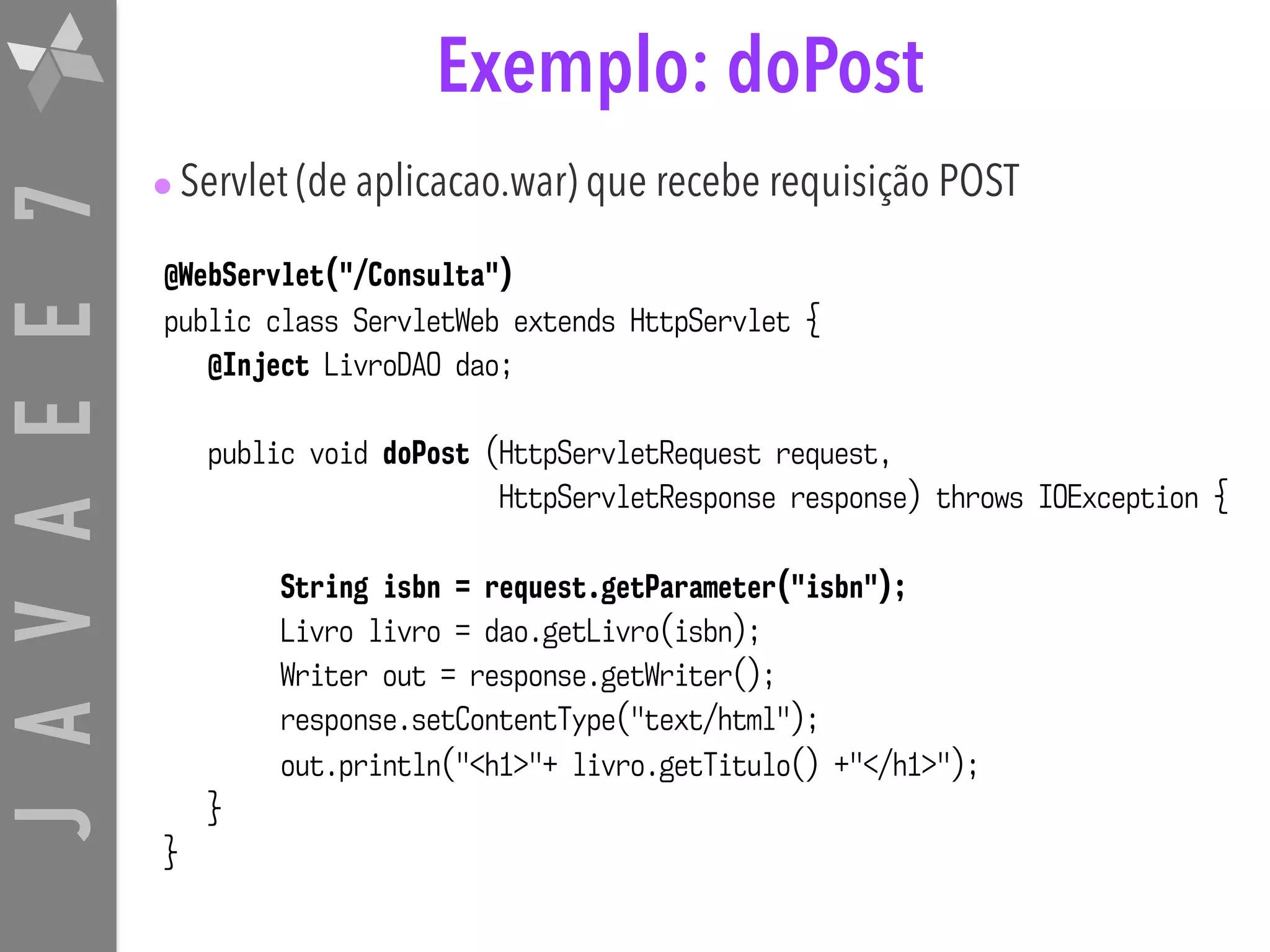 JAVAEE7 Exemplo: doPost @WebServlet("/Consulta") public class ServletWeb extends HttpServlet { @Inject LivroDAO dao; public void doPost (HttpServletRequest request, HttpServletResponse response) throws IOException { String isbn = request.getParameter("isbn"); Livro livro = dao.getLivro(isbn); Writer out = response.getWriter(); response.setContentType("text/html"); out.println("<h1>"+ livro.getTitulo() +"</h1>"); } } •Servlet (de aplicacao.war) que recebe requisição POST 