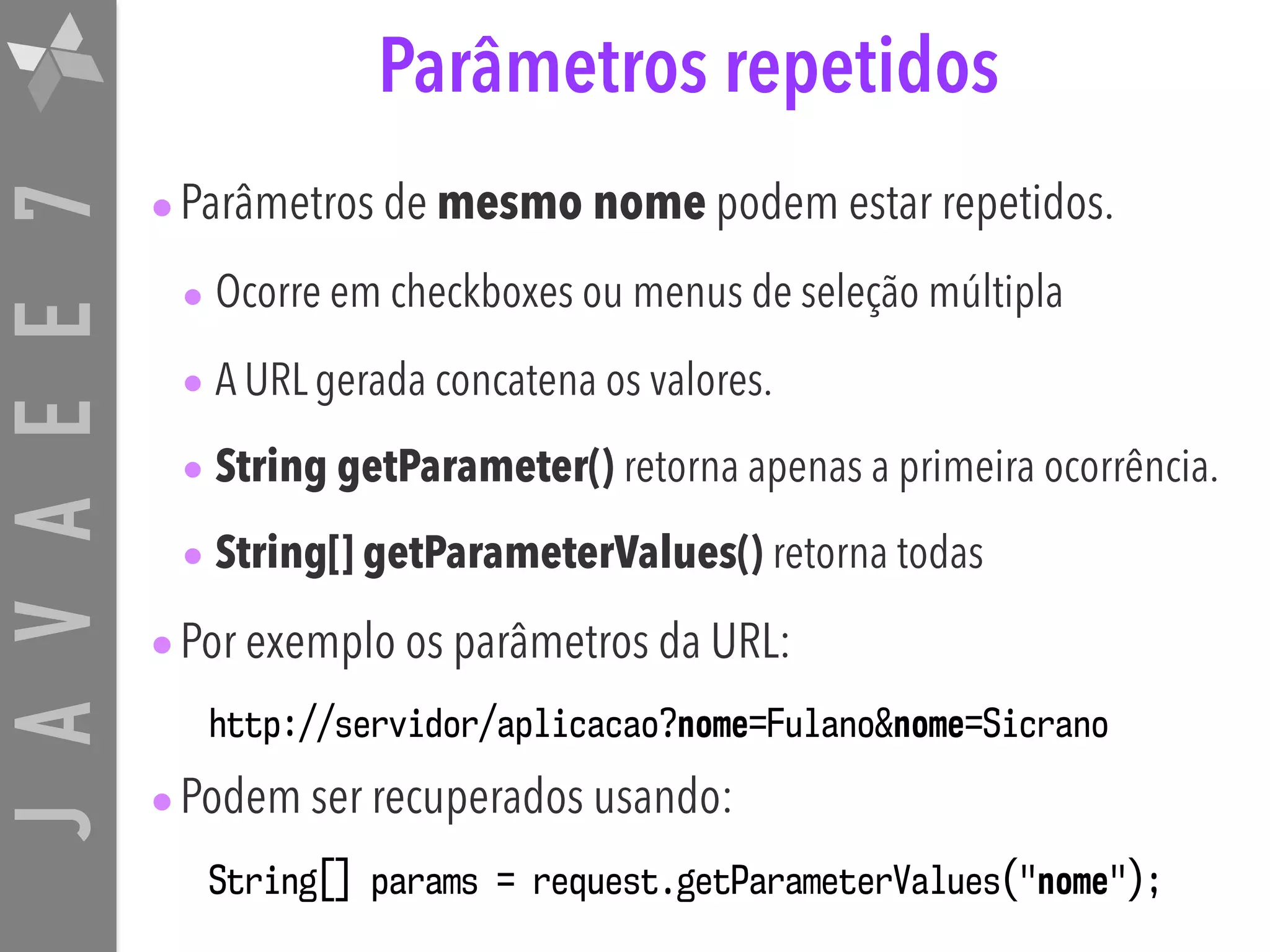 JAVAEE7 Parâmetros repetidos •Parâmetros de mesmo nome podem estar repetidos. • Ocorre em checkboxes ou menus de seleção múltipla • A URL gerada concatena os valores. • String getParameter() retorna apenas a primeira ocorrência. • String[] getParameterValues() retorna todas •Por exemplo os parâmetros da URL: http://servidor/aplicacao?nome=Fulano&nome=Sicrano •Podem ser recuperados usando: String[] params = request.getParameterValues("nome"); 
