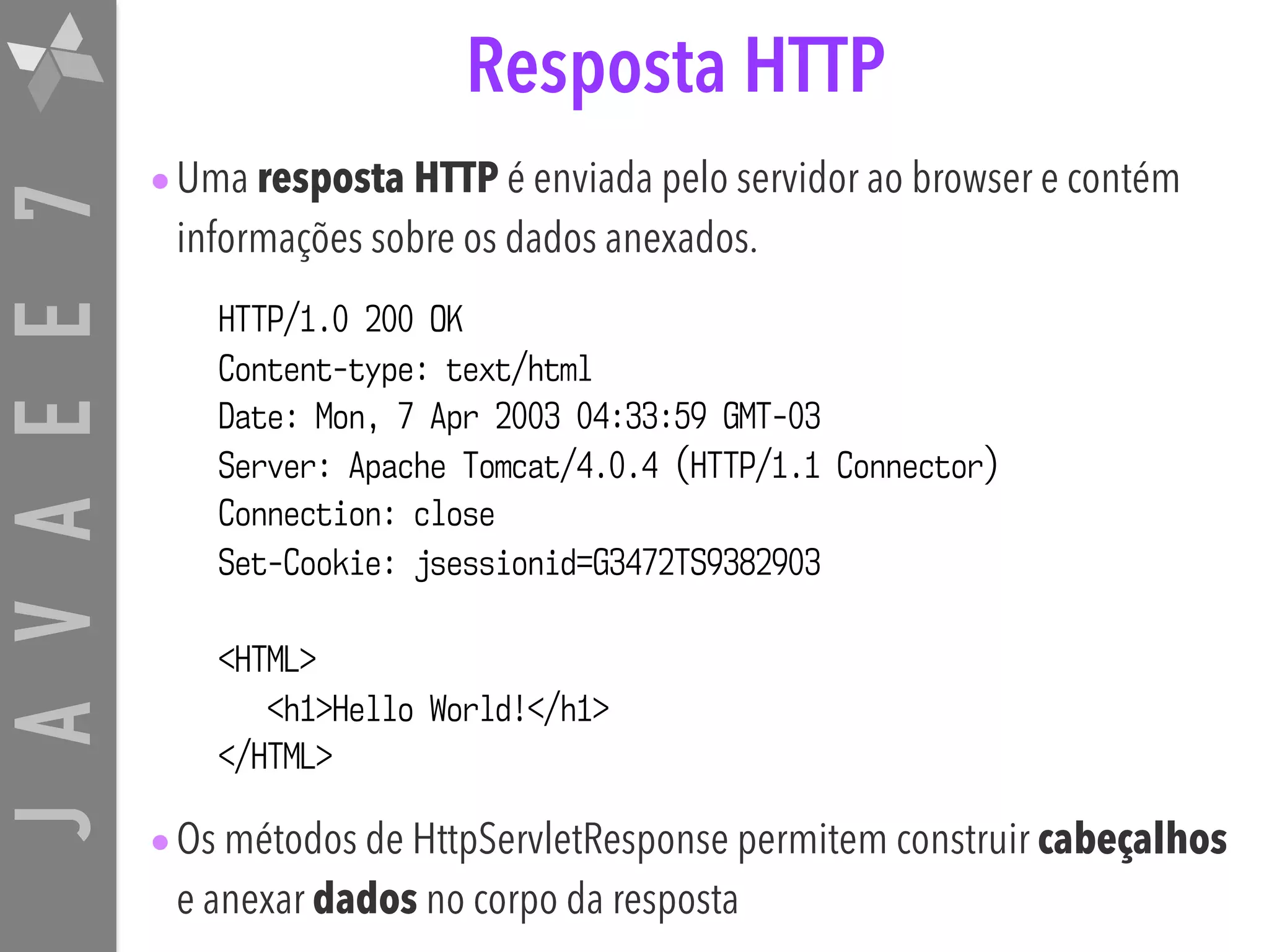JAVAEE7 Resposta HTTP •Uma resposta HTTP é enviada pelo servidor ao browser e contém informações sobre os dados anexados. •Os métodos de HttpServletResponse permitem construir cabeçalhos e anexar dados no corpo da resposta HTTP/1.0 200 OK Content-type: text/html Date: Mon, 7 Apr 2003 04:33:59 GMT-03 Server: Apache Tomcat/4.0.4 (HTTP/1.1 Connector) Connection: close Set-Cookie: jsessionid=G3472TS9382903 <HTML> <h1>Hello World!</h1> </HTML> 