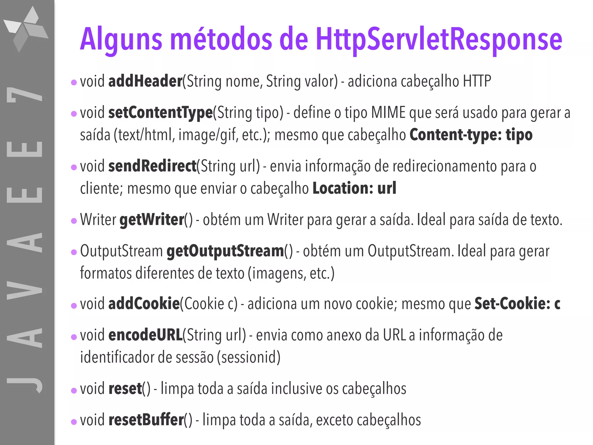 JAVAEE7 Alguns métodos de HttpServletResponse •void addHeader(String nome, String valor) - adiciona cabeçalho HTTP •void setContentType(String tipo) - define o tipo MIME que será usado para gerar a saída (text/html, image/gif, etc.); mesmo que cabeçalho Content-type: tipo •void sendRedirect(String url) - envia informação de redirecionamento para o cliente; mesmo que enviar o cabeçalho Location: url •Writer getWriter() - obtém um Writer para gerar a saída. Ideal para saída de texto. •OutputStream getOutputStream() - obtém um OutputStream. Ideal para gerar formatos diferentes de texto (imagens, etc.) •void addCookie(Cookie c) - adiciona um novo cookie; mesmo que Set-Cookie: c •void encodeURL(String url) - envia como anexo da URL a informação de identificador de sessão (sessionid) •void reset() - limpa toda a saída inclusive os cabeçalhos •void resetBuffer() - limpa toda a saída, exceto cabeçalhos 