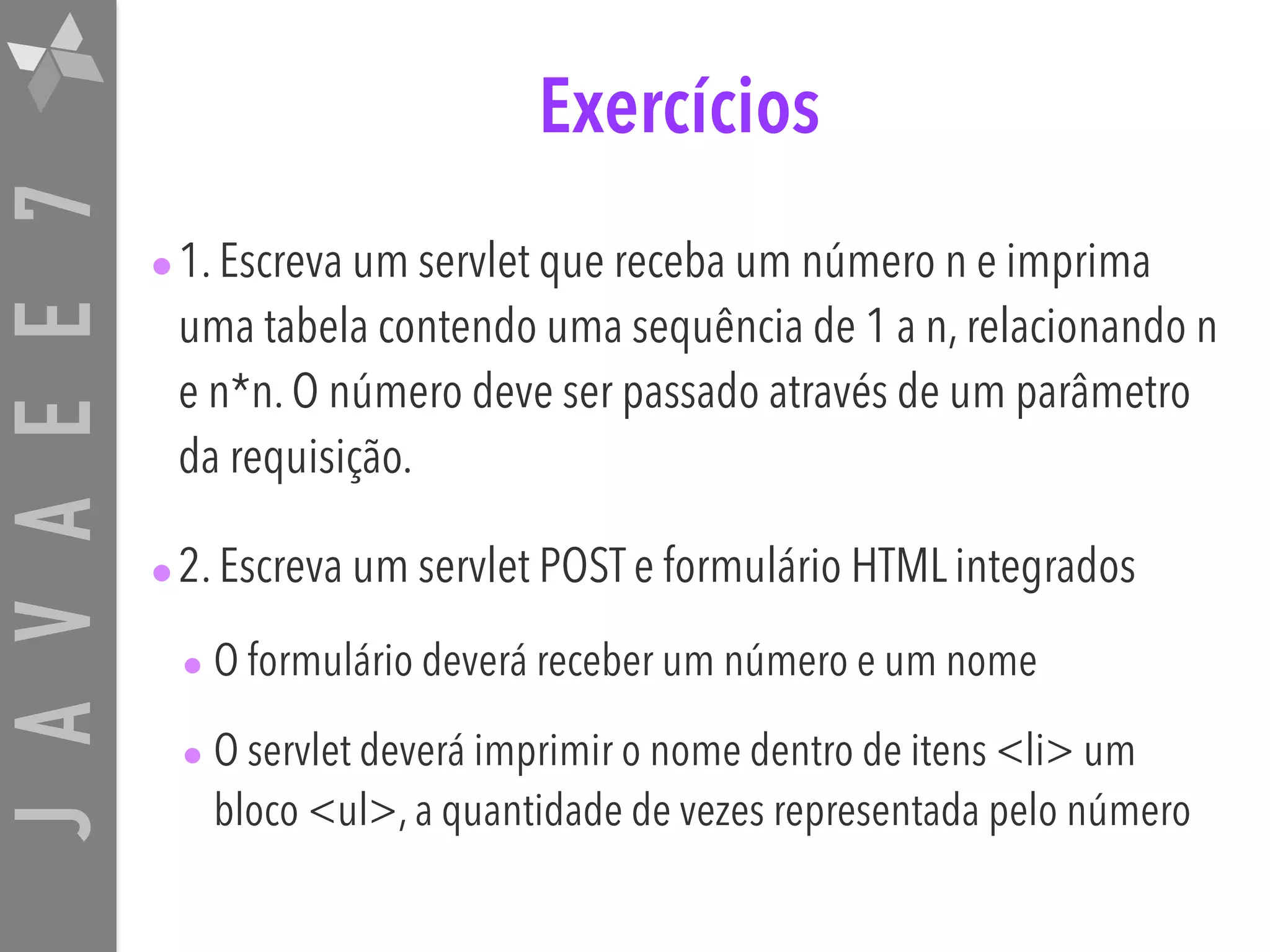 JAVAEE7 Exercícios •1. Escreva um servlet que receba um número n e imprima uma tabela contendo uma sequência de 1 a n, relacionando n e n*n. O número deve ser passado através de um parâmetro da requisição. •2. Escreva um servlet POST e formulário HTML integrados • O formulário deverá receber um número e um nome • O servlet deverá imprimir o nome dentro de itens <li> um bloco <ul>, a quantidade de vezes representada pelo número 