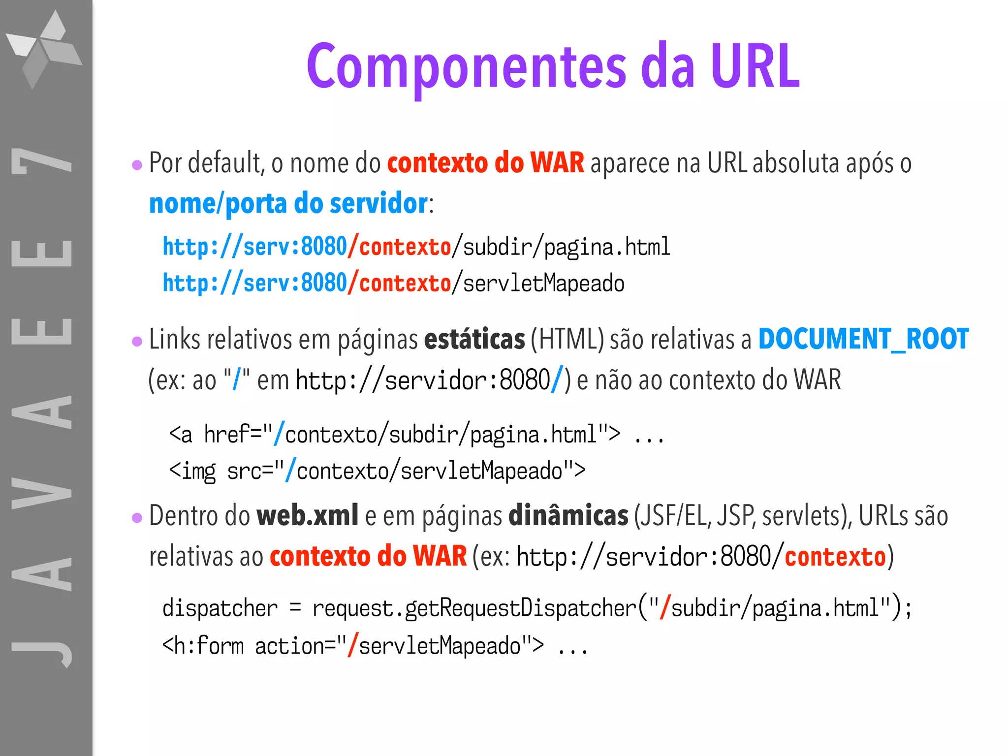 JAVAEE7 Componentes da URL •Por default, o nome do contexto do WAR aparece na URL absoluta após o nome/porta do servidor: •Links relativos em páginas estáticas (HTML) são relativas a DOCUMENT_ROOT (ex: ao "/" em http://servidor:8080/) e não ao contexto do WAR •Dentro do web.xml e em páginas dinâmicas (JSF/EL,JSP, servlets), URLs são relativas ao contexto do WAR (ex: http://servidor:8080/contexto) http://serv:8080/contexto/subdir/pagina.html http://serv:8080/contexto/servletMapeado <a href="/contexto/subdir/pagina.html"> ... <img src="/contexto/servletMapeado"> dispatcher = request.getRequestDispatcher("/subdir/pagina.html"); <h:form action="/servletMapeado"> ... 
