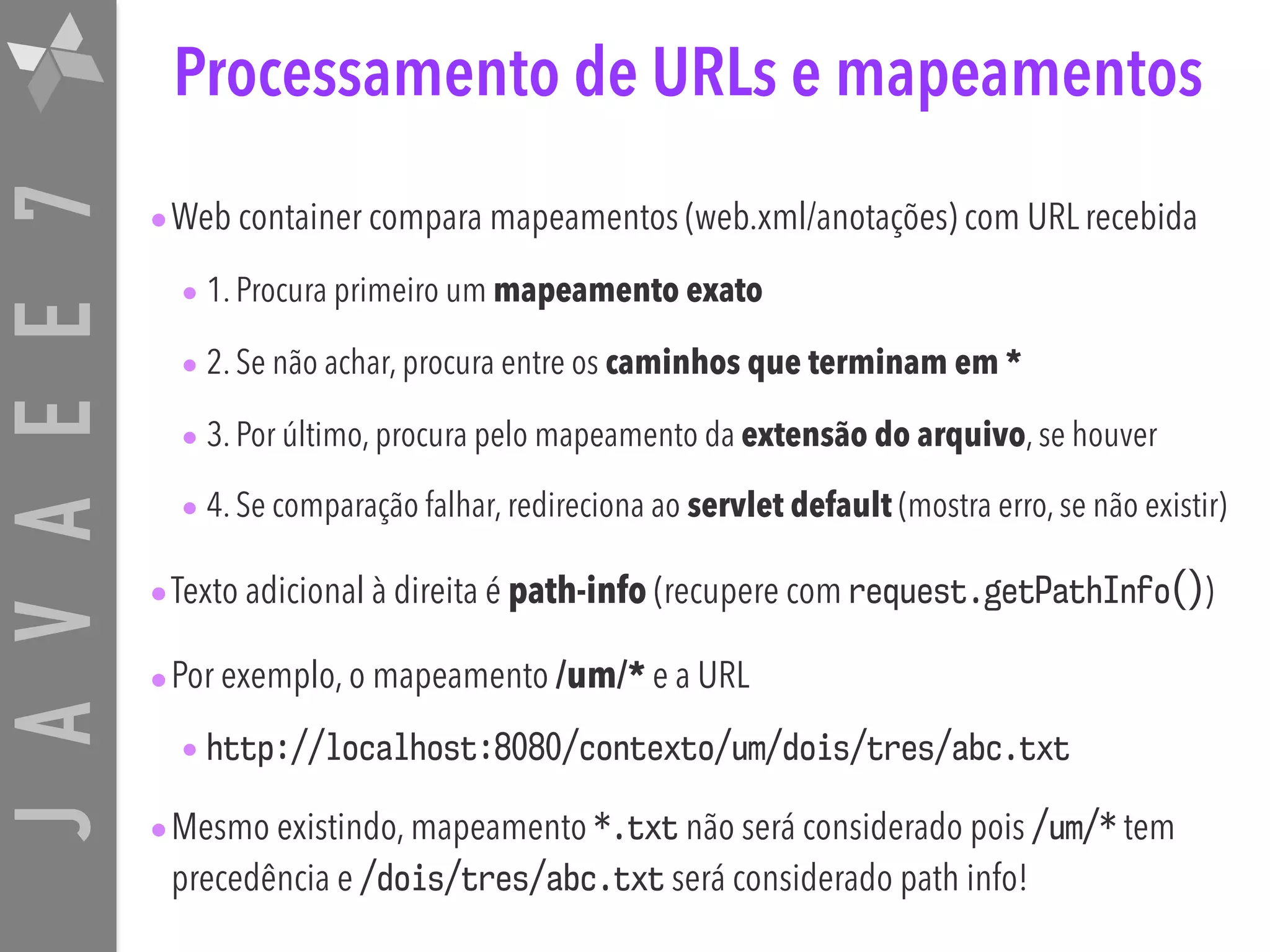 JAVAEE7 Processamento de URLs e mapeamentos •Web container compara mapeamentos (web.xml/anotações) com URL recebida • 1. Procura primeiro um mapeamento exato • 2. Se não achar, procura entre os caminhos que terminam em * • 3. Por último, procura pelo mapeamento da extensão do arquivo, se houver • 4. Se comparação falhar, redireciona ao servlet default (mostra erro, se não existir) •Texto adicional à direita é path-info (recupere com request.getPathInfo()) •Por exemplo, o mapeamento /um/* e a URL • http://localhost:8080/contexto/um/dois/tres/abc.txt •Mesmo existindo, mapeamento *.txt não será considerado pois /um/* tem precedência e /dois/tres/abc.txt será considerado path info! 