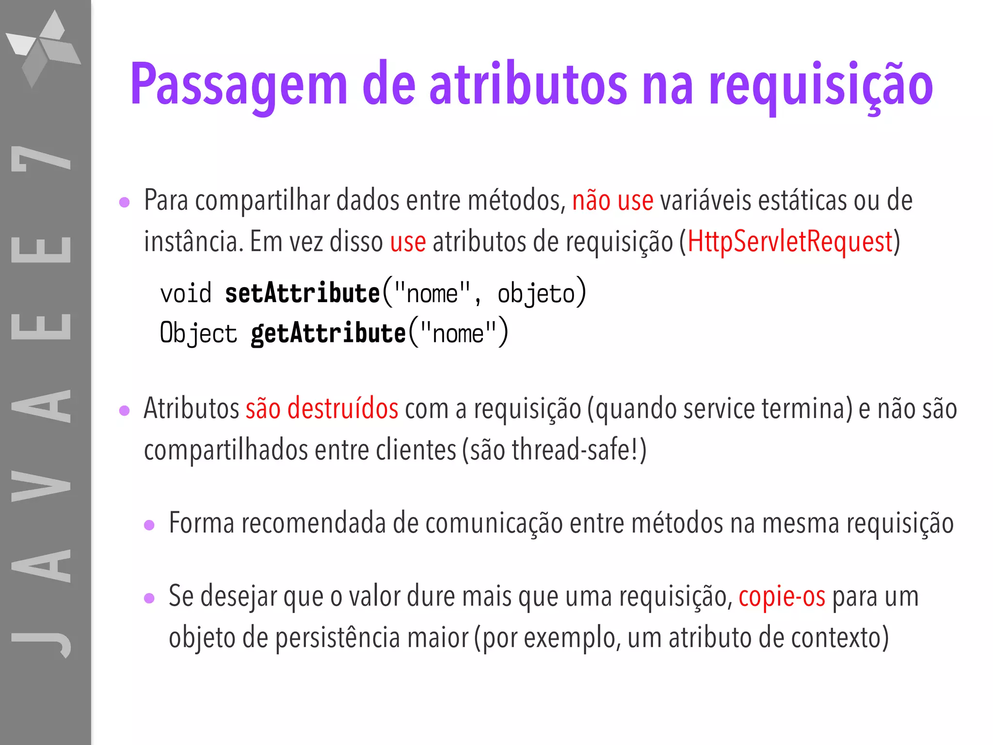 JAVAEE7 Passagem de atributos na requisição • Para compartilhar dados entre métodos, não use variáveis estáticas ou de instância. Em vez disso use atributos de requisição (HttpServletRequest) void setAttribute("nome", objeto) Object getAttribute("nome") • Atributos são destruídos com a requisição (quando service termina) e não são compartilhados entre clientes (são thread-safe!) • Forma recomendada de comunicação entre métodos na mesma requisição • Se desejar que o valor dure mais que uma requisição, copie-os para um objeto de persistência maior (por exemplo, um atributo de contexto) 
