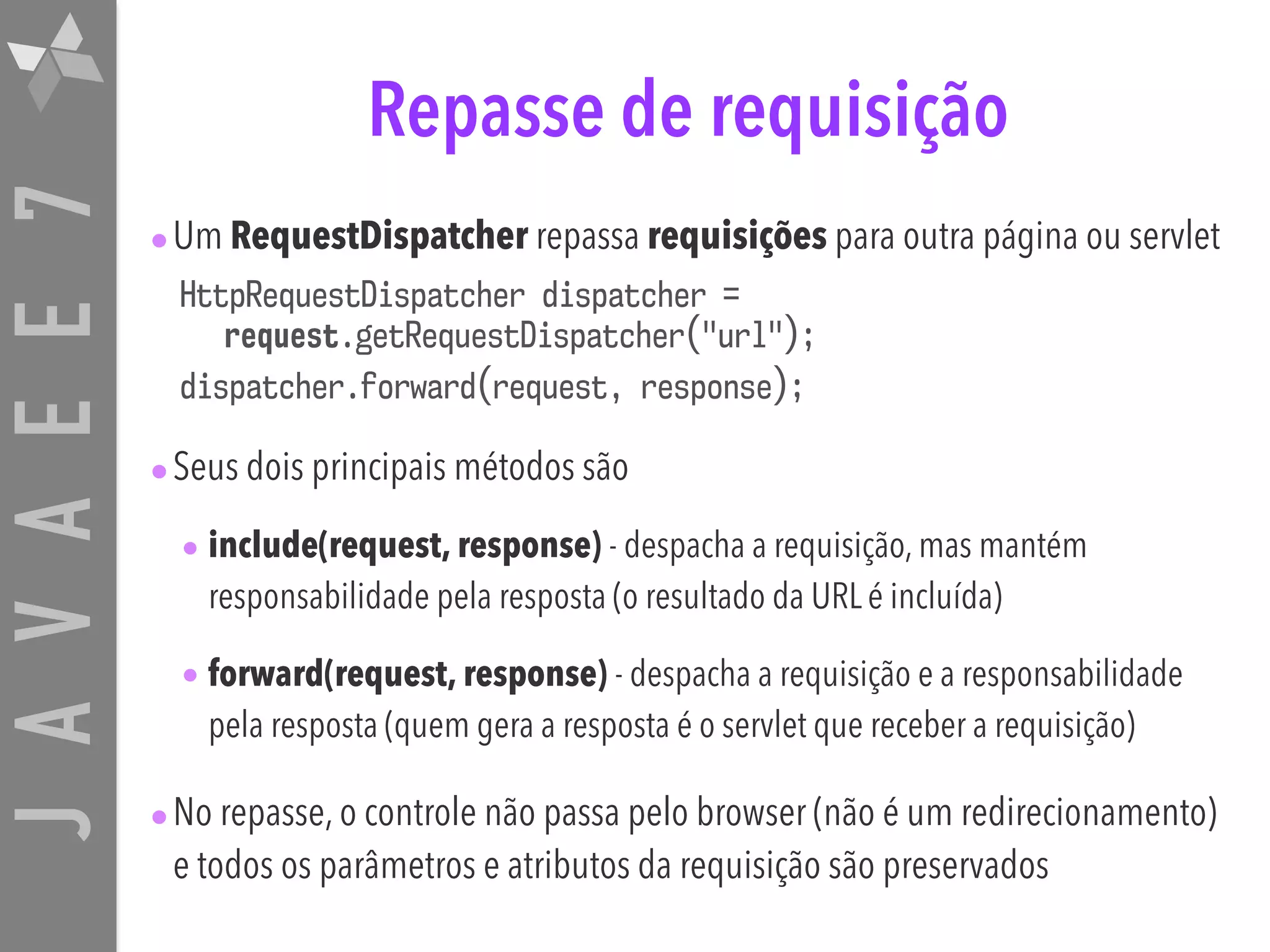 JAVAEE7 Repasse de requisição •Um RequestDispatcher repassa requisições para outra página ou servlet HttpRequestDispatcher dispatcher = request.getRequestDispatcher("url"); dispatcher.forward(request, response); •Seus dois principais métodos são • include(request, response) - despacha a requisição, mas mantém responsabilidade pela resposta (o resultado da URL é incluída) • forward(request, response) - despacha a requisição e a responsabilidade pela resposta (quem gera a resposta é o servlet que receber a requisição) •No repasse, o controle não passa pelo browser (não é um redirecionamento) e todos os parâmetros e atributos da requisição são preservados 
