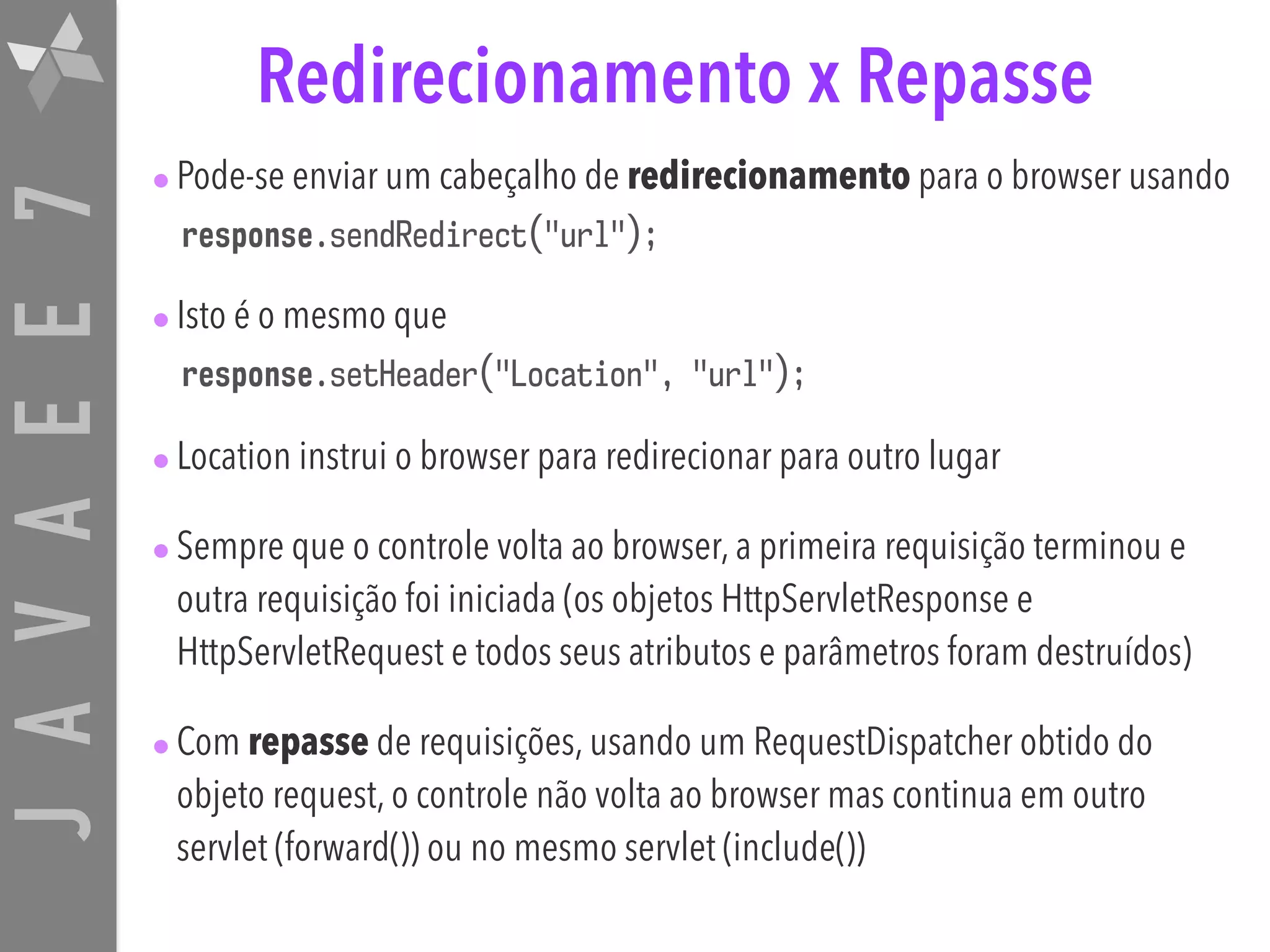 JAVAEE7 Redirecionamento x Repasse •Pode-se enviar um cabeçalho de redirecionamento para o browser usando response.sendRedirect("url"); •Isto é o mesmo que response.setHeader("Location", "url"); •Location instrui o browser para redirecionar para outro lugar •Sempre que o controle volta ao browser, a primeira requisição terminou e outra requisição foi iniciada (os objetos HttpServletResponse e HttpServletRequest e todos seus atributos e parâmetros foram destruídos) •Com repasse de requisições, usando um RequestDispatcher obtido do objeto request, o controle não volta ao browser mas continua em outro servlet (forward()) ou no mesmo servlet (include()) 