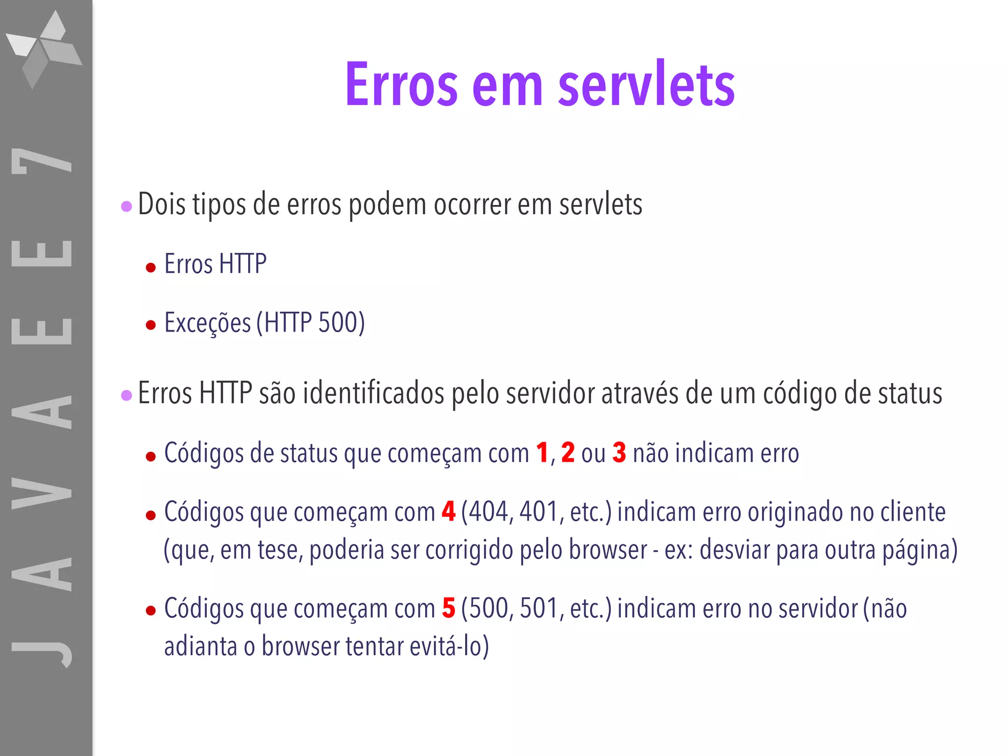 JAVAEE7 Erros em servlets •Dois tipos de erros podem ocorrer em servlets • Erros HTTP • Exceções (HTTP 500) •Erros HTTP são identificados pelo servidor através de um código de status • Códigos de status que começam com 1, 2 ou 3 não indicam erro • Códigos que começam com 4 (404, 401, etc.) indicam erro originado no cliente (que, em tese, poderia ser corrigido pelo browser - ex: desviar para outra página) • Códigos que começam com 5 (500, 501, etc.) indicam erro no servidor (não adianta o browser tentar evitá-lo) 