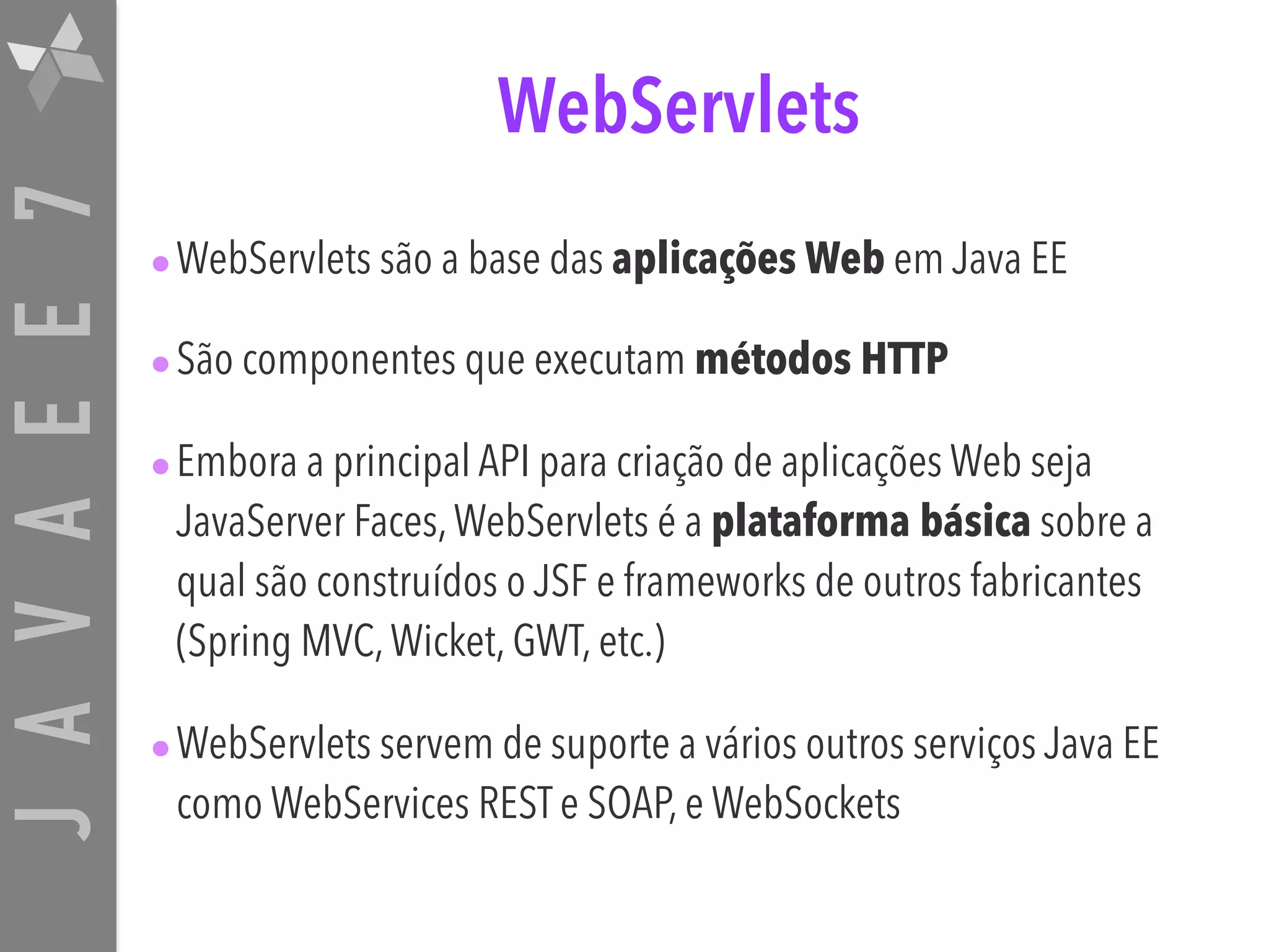 JAVAEE7 WebServlets •WebServlets são a base das aplicações Web em Java EE •São componentes que executam métodos HTTP •Embora a principal API para criação de aplicações Web seja JavaServer Faces,WebServlets é a plataforma básica sobre a qual são construídos o JSF e frameworks de outros fabricantes (Spring MVC,Wicket, GWT, etc.) •WebServlets servem de suporte a vários outros serviços Java EE como WebServices REST e SOAP, e WebSockets 