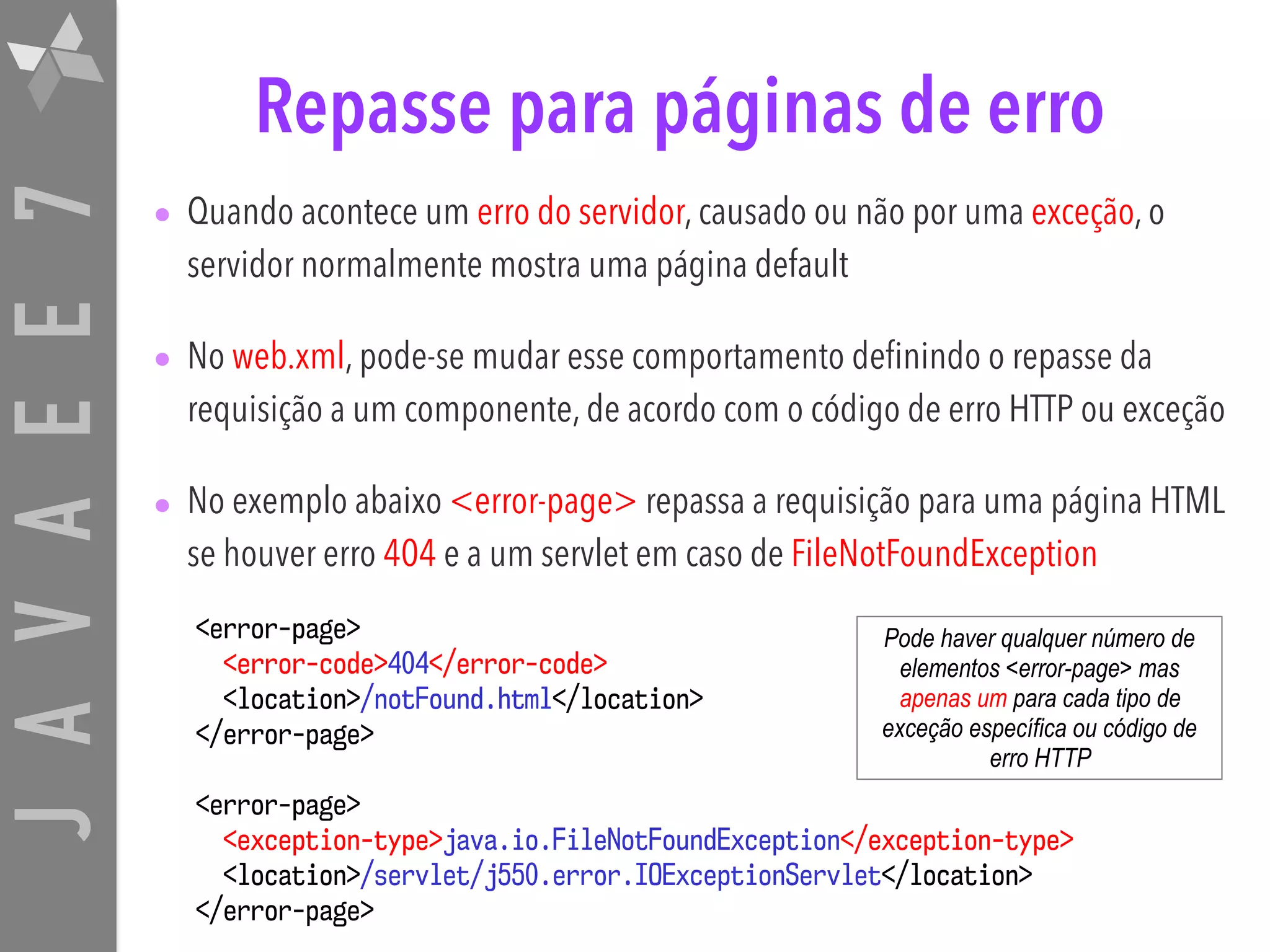 JAVAEE7 Repasse para páginas de erro • Quando acontece um erro do servidor, causado ou não por uma exceção, o servidor normalmente mostra uma página default • No web.xml, pode-se mudar esse comportamento definindo o repasse da requisição a um componente, de acordo com o código de erro HTTP ou exceção • No exemplo abaixo <error-page> repassa a requisição para uma página HTML se houver erro 404 e a um servlet em caso de FileNotFoundException <error-page> <error-code>404</error-code> <location>/notFound.html</location> </error-page> <error-page> <exception-type>java.io.FileNotFoundException</exception-type> <location>/servlet/j550.error.IOExceptionServlet</location> </error-page> Pode haver qualquer número de elementos <error-page> mas apenas um para cada tipo de exceção específica ou código de erro HTTP 