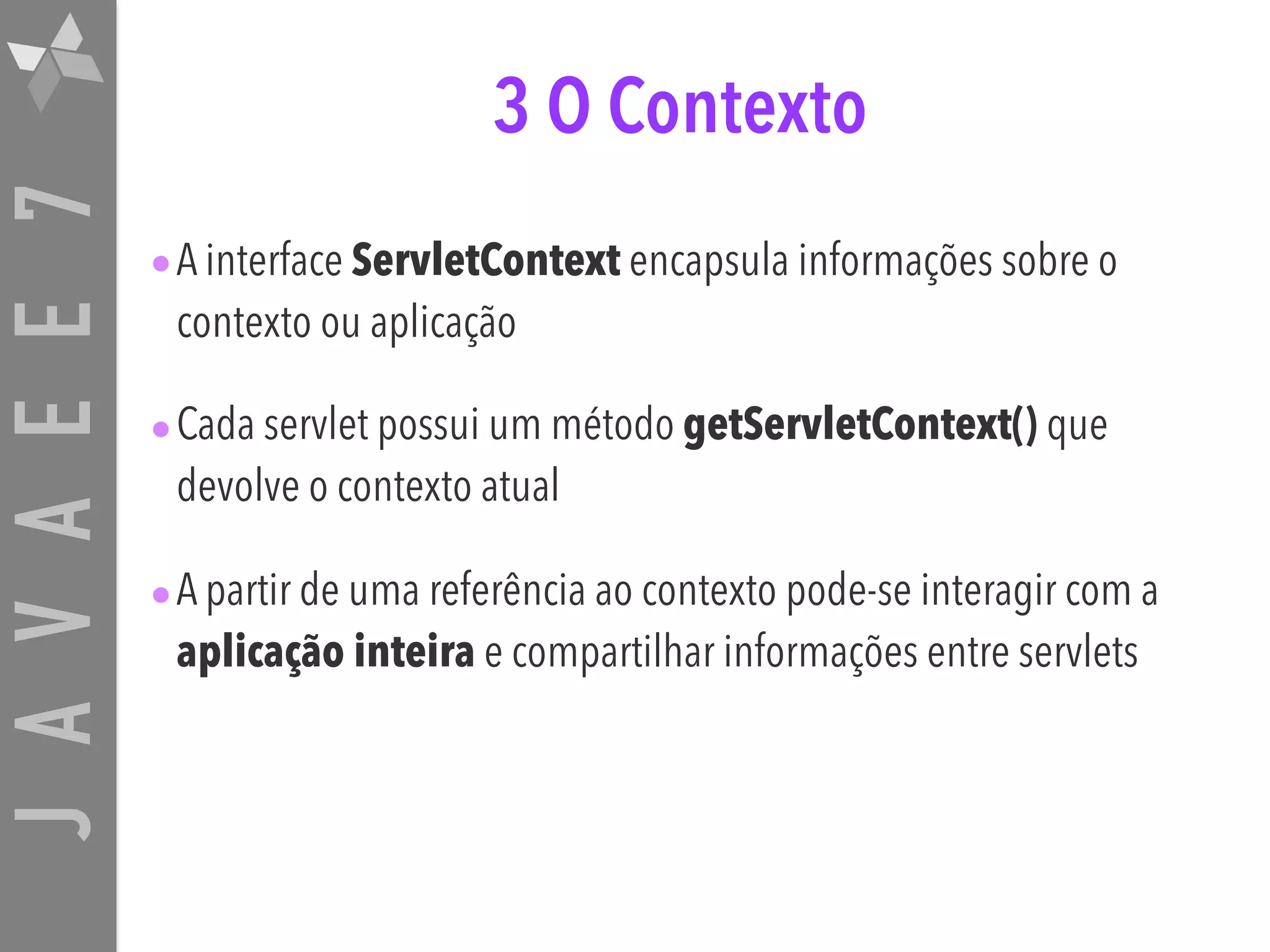 JAVAEE7 3 O Contexto •A interface ServletContext encapsula informações sobre o contexto ou aplicação •Cada servlet possui um método getServletContext() que devolve o contexto atual •A partir de uma referência ao contexto pode-se interagir com a aplicação inteira e compartilhar informações entre servlets 