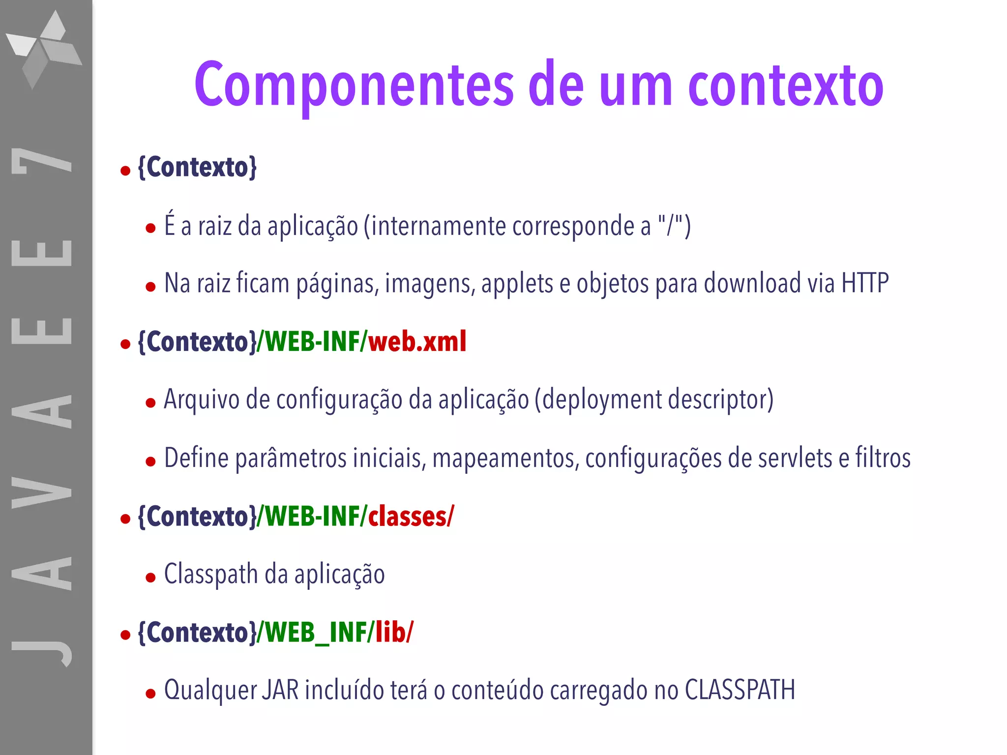 JAVAEE7 Componentes de um contexto • {Contexto} • É a raiz da aplicação (internamente corresponde a "/") • Na raiz ficam páginas, imagens, applets e objetos para download via HTTP • {Contexto}/WEB-INF/web.xml • Arquivo de configuração da aplicação (deployment descriptor) • Define parâmetros iniciais, mapeamentos, configurações de servlets e filtros • {Contexto}/WEB-INF/classes/ • Classpath da aplicação • {Contexto}/WEB_INF/lib/ • Qualquer JAR incluído terá o conteúdo carregado no CLASSPATH 