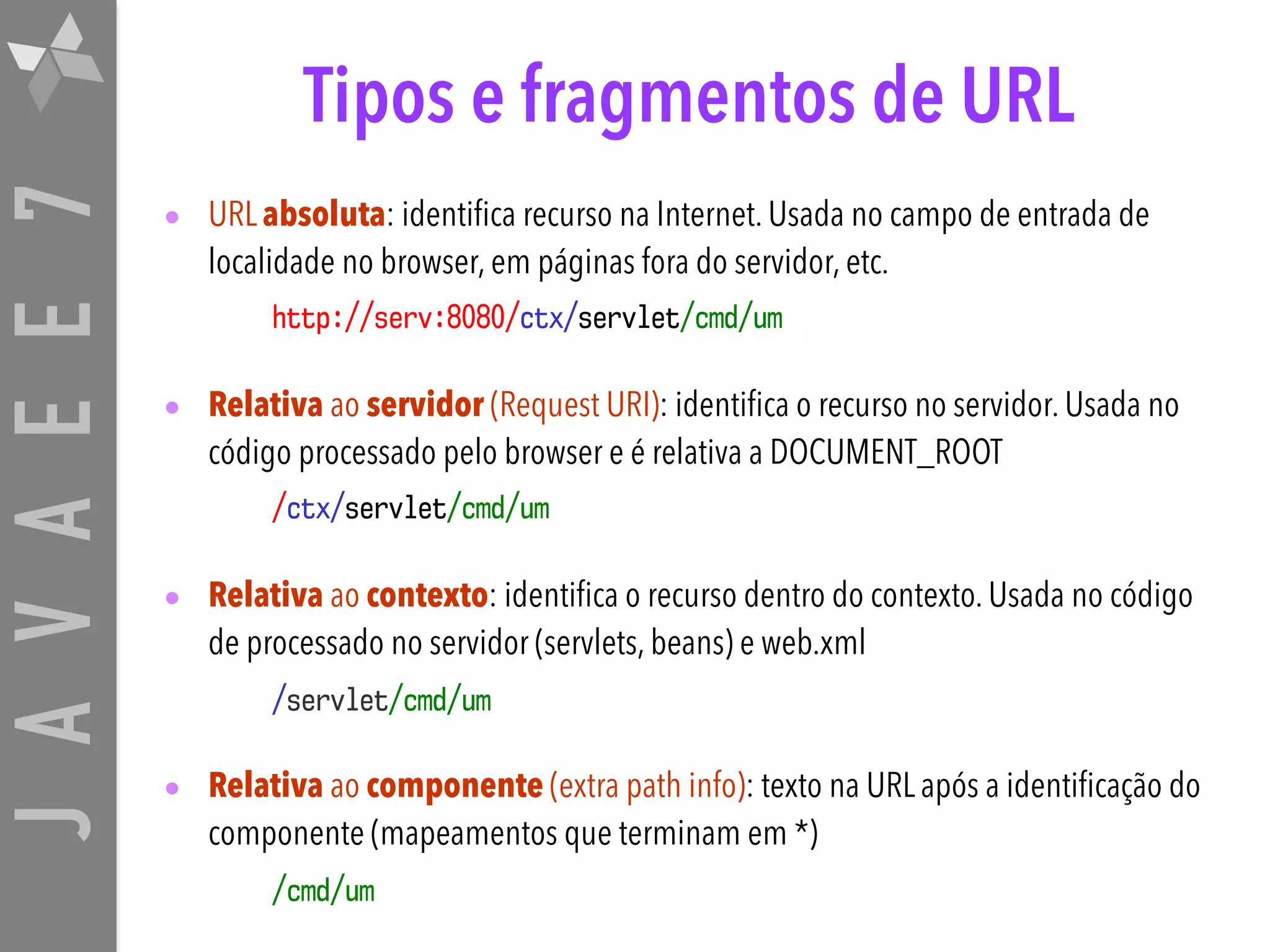 JAVAEE7 Tipos e fragmentos de URL • URL absoluta: identifica recurso na Internet. Usada no campo de entrada de localidade no browser, em páginas fora do servidor, etc. http://serv:8080/ctx/servlet/cmd/um • Relativa ao servidor (Request URI): identifica o recurso no servidor. Usada no código processado pelo browser e é relativa a DOCUMENT_ROOT /ctx/servlet/cmd/um • Relativa ao contexto: identifica o recurso dentro do contexto. Usada no código de processado no servidor (servlets, beans) e web.xml /servlet/cmd/um • Relativa ao componente (extra path info): texto na URL após a identificação do componente (mapeamentos que terminam em *) /cmd/um 
