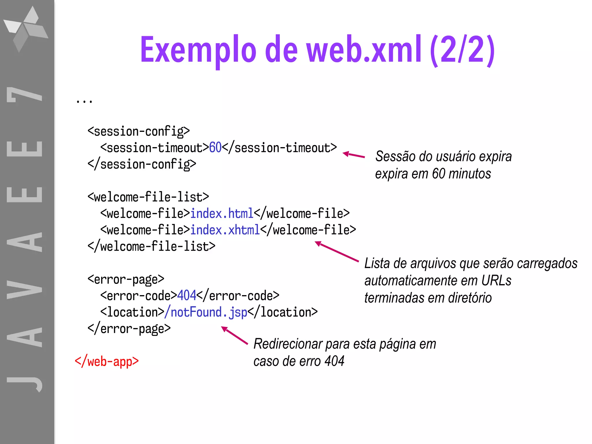 JAVAEE7 Exemplo de web.xml (2/2) ... <session-config> <session-timeout>60</session-timeout> </session-config> <welcome-file-list> <welcome-file>index.html</welcome-file> <welcome-file>index.xhtml</welcome-file> </welcome-file-list> <error-page> <error-code>404</error-code> <location>/notFound.jsp</location> </error-page> </web-app> Sessão do usuário expira expira em 60 minutos Lista de arquivos que serão carregados automaticamente em URLs   terminadas em diretório Redirecionar para esta página em caso de erro 404 