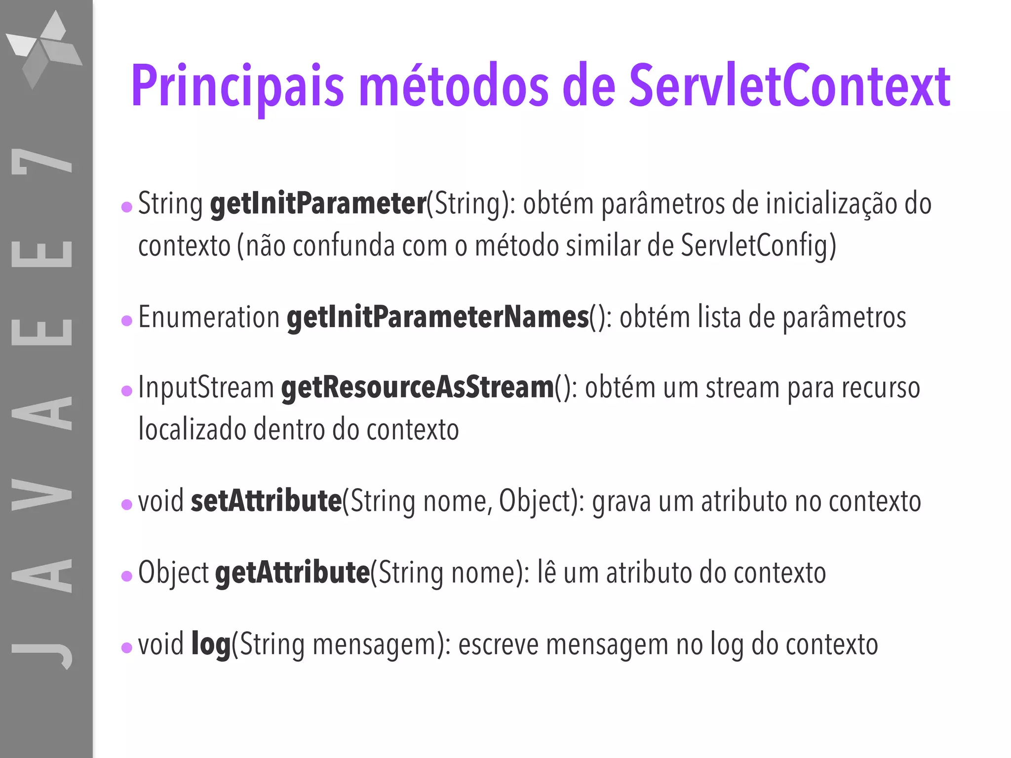 JAVAEE7 Principais métodos de ServletContext •String getInitParameter(String): obtém parâmetros de inicialização do contexto (não confunda com o método similar de ServletConfig) •Enumeration getInitParameterNames(): obtém lista de parâmetros •InputStream getResourceAsStream(): obtém um stream para recurso localizado dentro do contexto •void setAttribute(String nome, Object): grava um atributo no contexto •Object getAttribute(String nome): lê um atributo do contexto •void log(String mensagem): escreve mensagem no log do contexto 