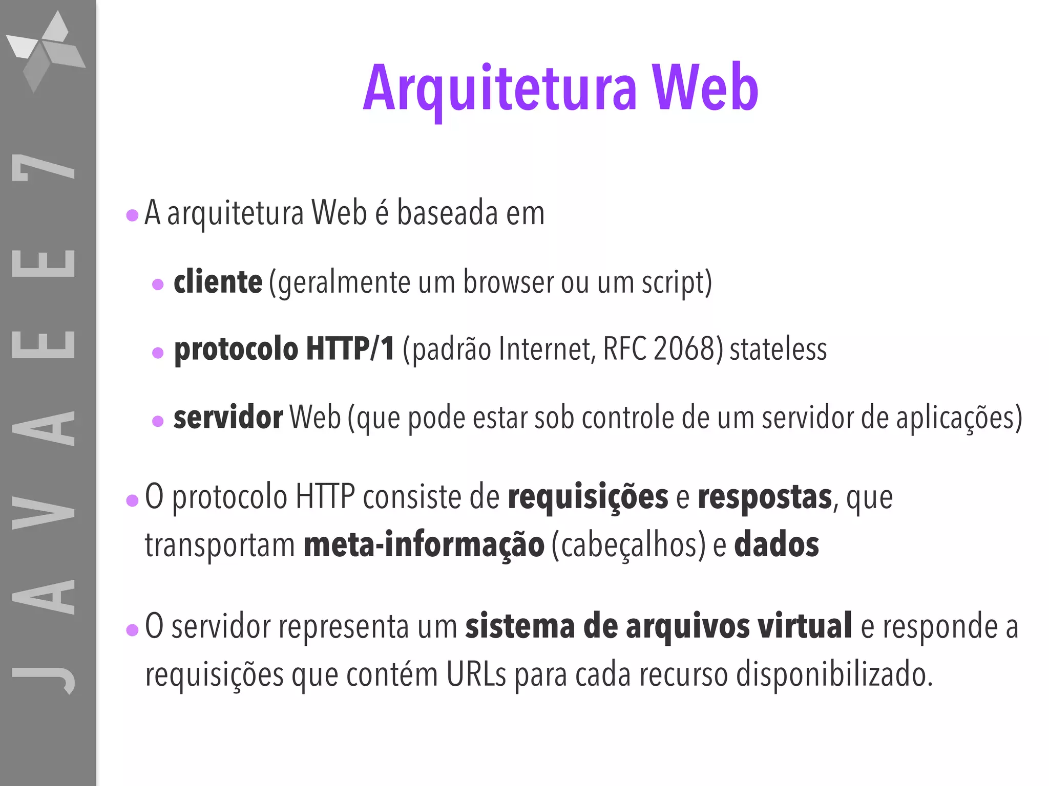 JAVAEE7 Arquitetura Web •A arquitetura Web é baseada em • cliente (geralmente um browser ou um script) • protocolo HTTP/1 (padrão Internet, RFC 2068) stateless • servidor Web (que pode estar sob controle de um servidor de aplicações) •O protocolo HTTP consiste de requisições e respostas, que transportam meta-informação (cabeçalhos) e dados •O servidor representa um sistema de arquivos virtual e responde a requisições que contém URLs para cada recurso disponibilizado. 