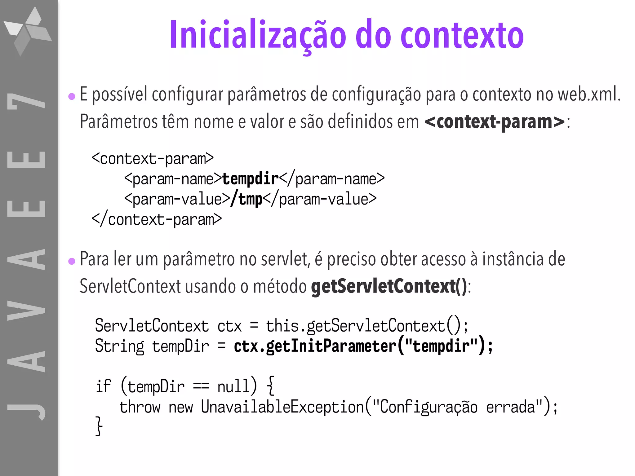 JAVAEE7 Inicialização do contexto •E possível configurar parâmetros de configuração para o contexto no web.xml. Parâmetros têm nome e valor e são definidos em <context-param>: •Para ler um parâmetro no servlet, é preciso obter acesso à instância de ServletContext usando o método getServletContext(): <context-param> <param-name>tempdir</param-name> <param-value>/tmp</param-value> </context-param> ServletContext ctx = this.getServletContext(); String tempDir = ctx.getInitParameter("tempdir"); if (tempDir == null) { throw new UnavailableException("Configuração errada"); } 