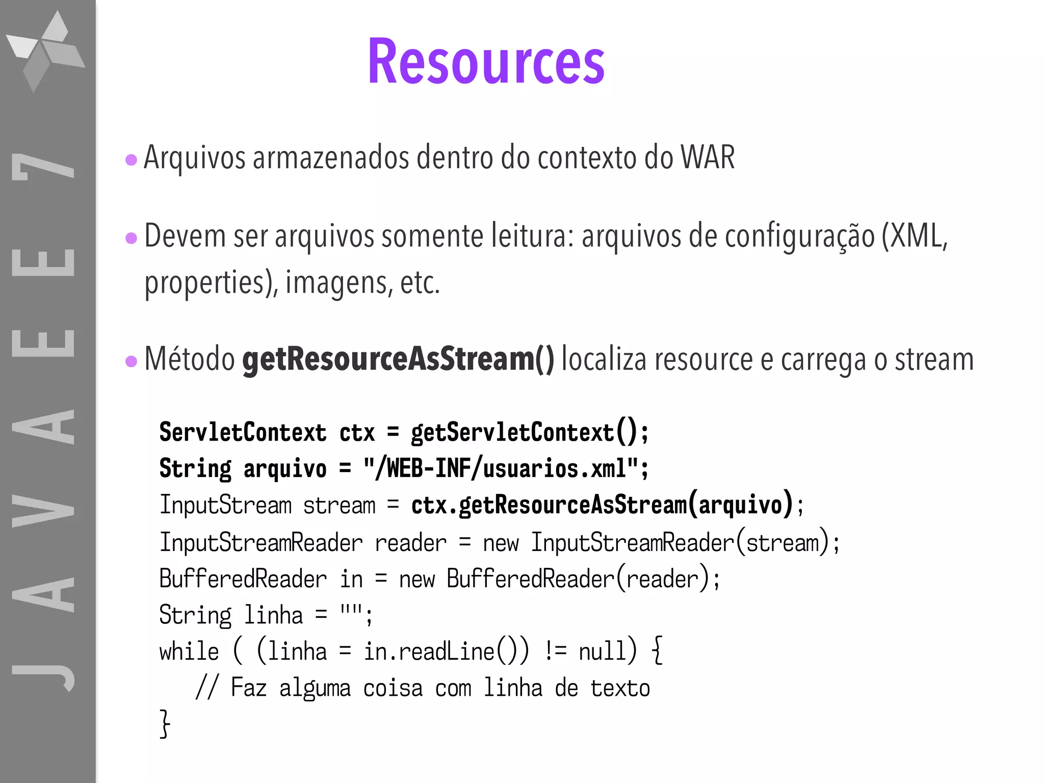 JAVAEE7 Resources •Arquivos armazenados dentro do contexto do WAR •Devem ser arquivos somente leitura: arquivos de configuração (XML, properties), imagens, etc. •Método getResourceAsStream() localiza resource e carrega o stream ServletContext ctx = getServletContext(); String arquivo = "/WEB-INF/usuarios.xml"; InputStream stream = ctx.getResourceAsStream(arquivo); InputStreamReader reader = new InputStreamReader(stream); BufferedReader in = new BufferedReader(reader); String linha = ""; while ( (linha = in.readLine()) != null) { // Faz alguma coisa com linha de texto } 