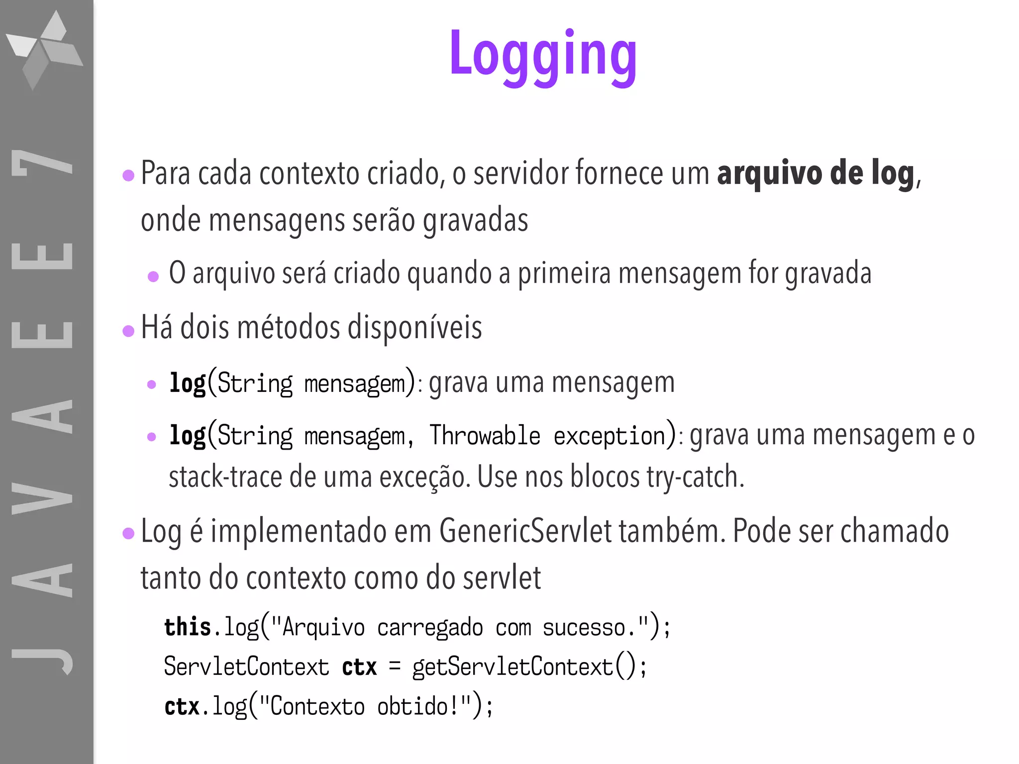 JAVAEE7 Logging •Para cada contexto criado, o servidor fornece um arquivo de log, onde mensagens serão gravadas • O arquivo será criado quando a primeira mensagem for gravada •Há dois métodos disponíveis • log(String mensagem): grava uma mensagem • log(String mensagem, Throwable exception): grava uma mensagem e o stack-trace de uma exceção. Use nos blocos try-catch. •Log é implementado em GenericServlet também. Pode ser chamado tanto do contexto como do servlet this.log("Arquivo carregado com sucesso."); ServletContext ctx = getServletContext(); ctx.log("Contexto obtido!"); 