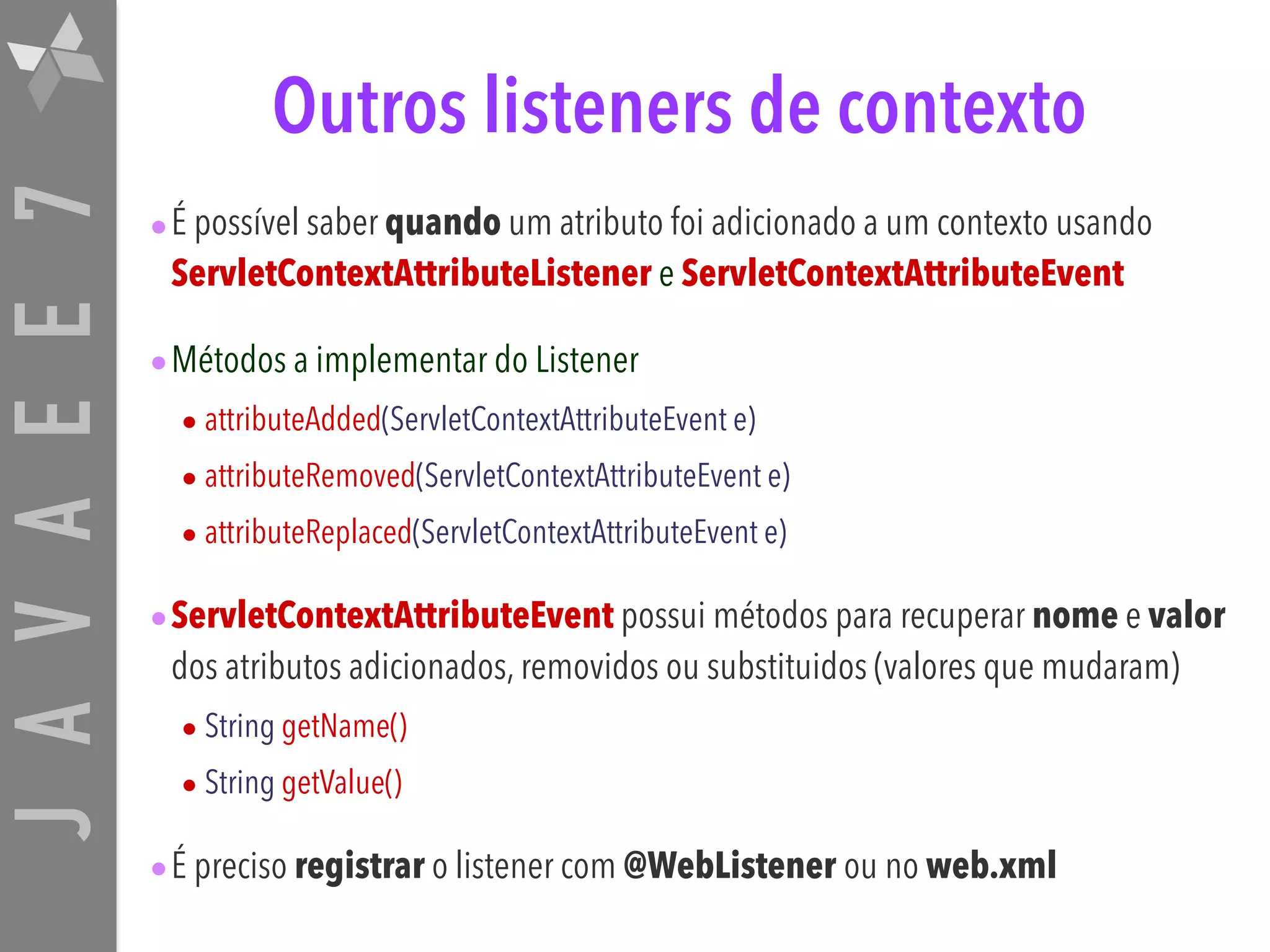 JAVAEE7 Outros listeners de contexto •É possível saber quando um atributo foi adicionado a um contexto usando ServletContextAttributeListener e ServletContextAttributeEvent •Métodos a implementar do Listener • attributeAdded(ServletContextAttributeEvent e) • attributeRemoved(ServletContextAttributeEvent e) • attributeReplaced(ServletContextAttributeEvent e) •ServletContextAttributeEvent possui métodos para recuperar nome e valor dos atributos adicionados, removidos ou substituidos (valores que mudaram) • String getName() • String getValue() •É preciso registrar o listener com @WebListener ou no web.xml 