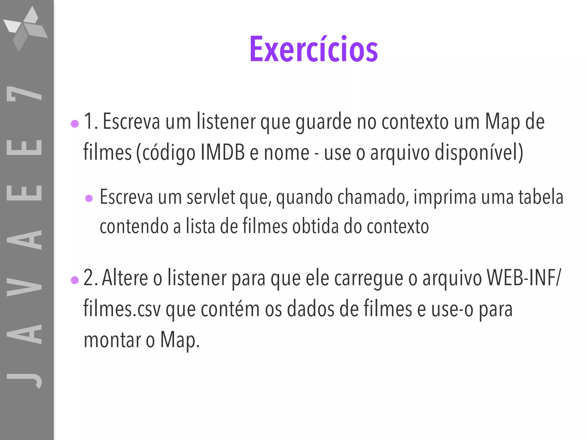 JAVAEE7 Exercícios •1. Escreva um listener que guarde no contexto um Map de filmes (código IMDB e nome - use o arquivo disponível) • Escreva um servlet que, quando chamado, imprima uma tabela contendo a lista de filmes obtida do contexto •2.Altere o listener para que ele carregue o arquivo WEB-INF/ filmes.csv que contém os dados de filmes e use-o para montar o Map. 