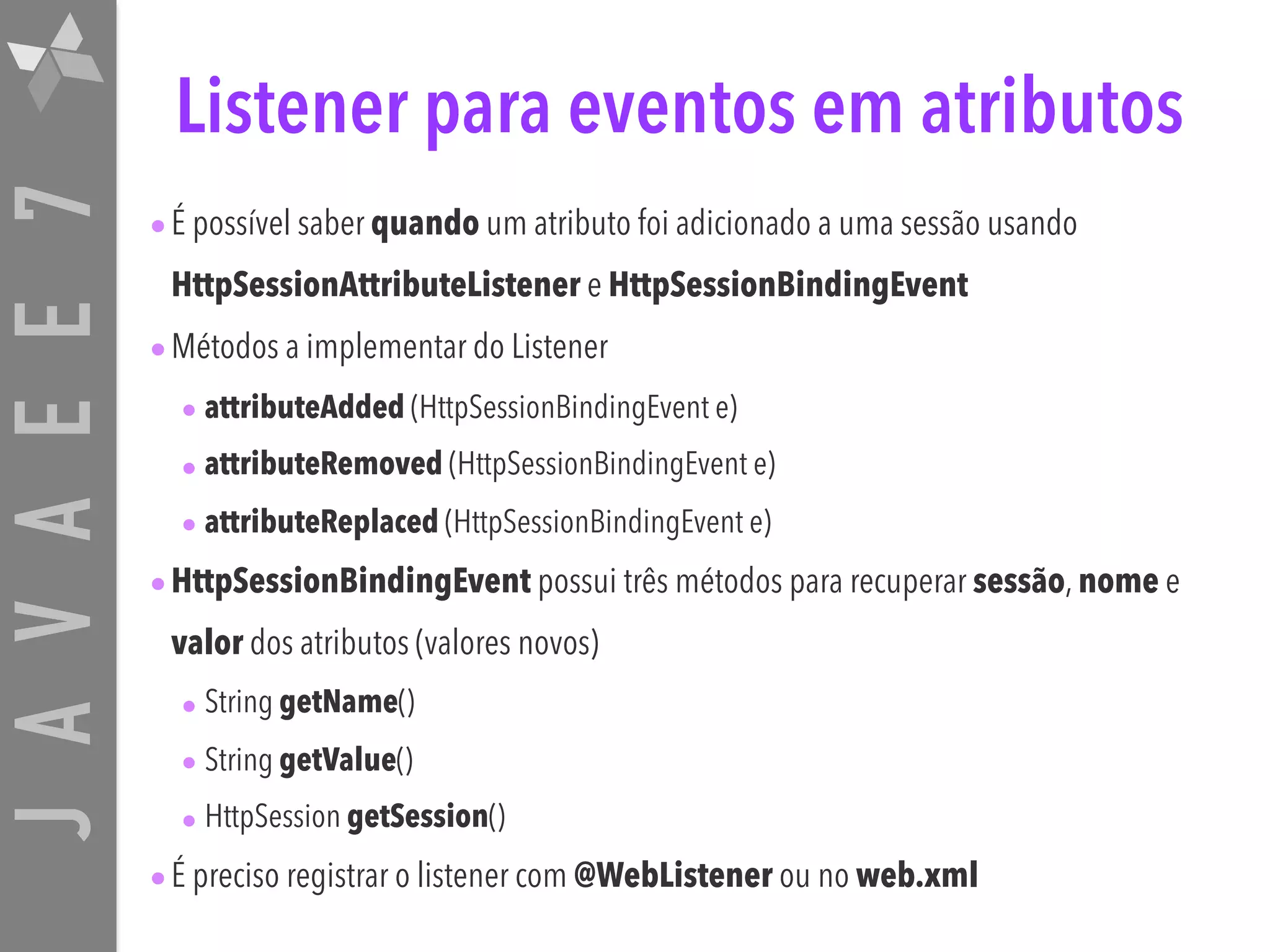 JAVAEE7 Listener para eventos em atributos •É possível saber quando um atributo foi adicionado a uma sessão usando HttpSessionAttributeListener e HttpSessionBindingEvent •Métodos a implementar do Listener • attributeAdded (HttpSessionBindingEvent e) • attributeRemoved (HttpSessionBindingEvent e) • attributeReplaced (HttpSessionBindingEvent e) •HttpSessionBindingEvent possui três métodos para recuperar sessão, nome e valor dos atributos (valores novos) • String getName() • String getValue() • HttpSession getSession() •É preciso registrar o listener com @WebListener ou no web.xml 