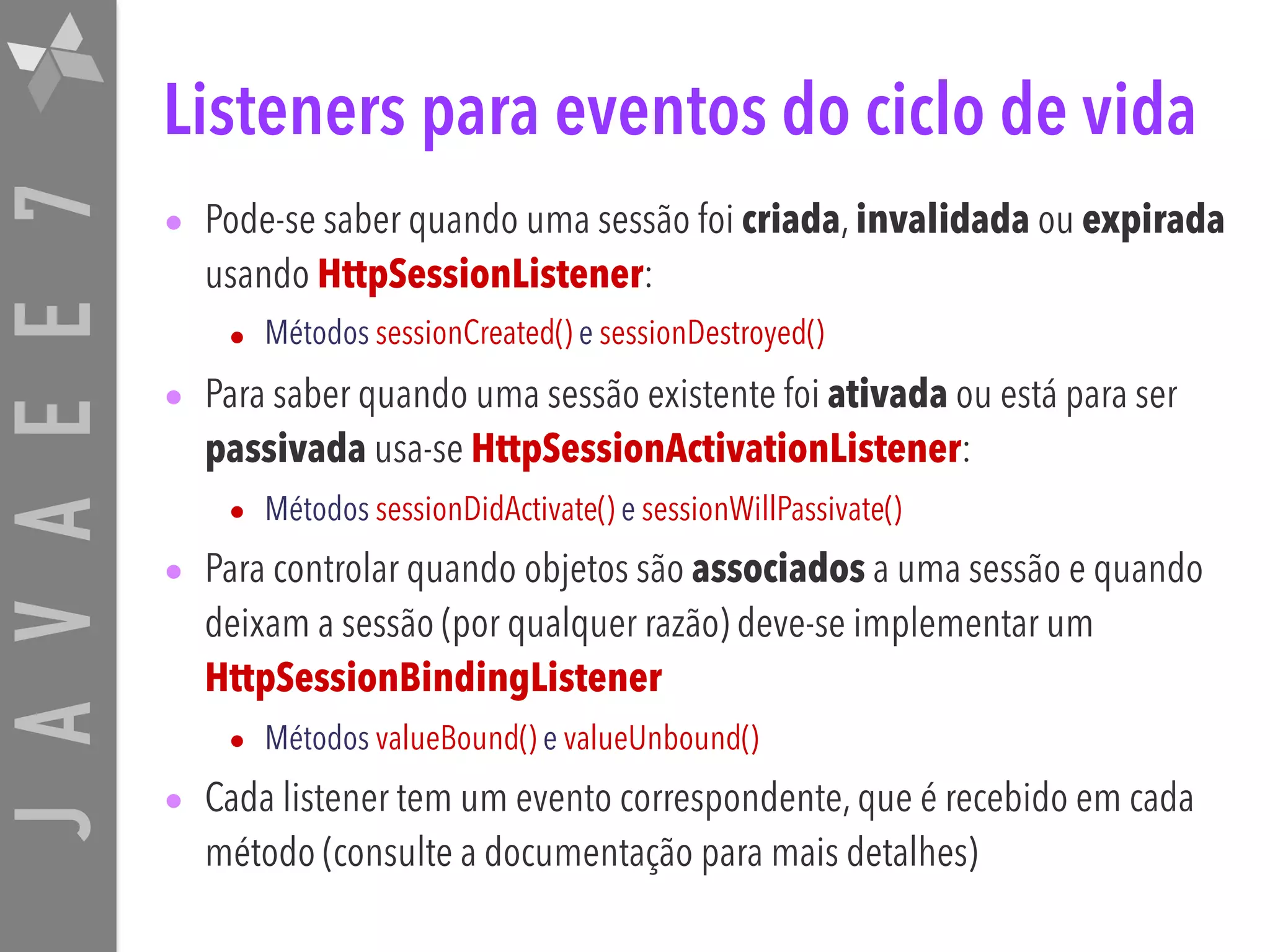 JAVAEE7 Listeners para eventos do ciclo de vida • Pode-se saber quando uma sessão foi criada, invalidada ou expirada usando HttpSessionListener: • Métodos sessionCreated() e sessionDestroyed() • Para saber quando uma sessão existente foi ativada ou está para ser passivada usa-se HttpSessionActivationListener: • Métodos sessionDidActivate() e sessionWillPassivate() • Para controlar quando objetos são associados a uma sessão e quando deixam a sessão (por qualquer razão) deve-se implementar um HttpSessionBindingListener • Métodos valueBound() e valueUnbound() • Cada listener tem um evento correspondente, que é recebido em cada método (consulte a documentação para mais detalhes) 
