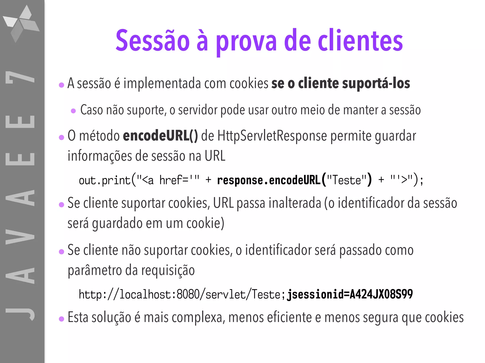 JAVAEE7 Sessão à prova de clientes •A sessão é implementada com cookies se o cliente suportá-los • Caso não suporte, o servidor pode usar outro meio de manter a sessão •O método encodeURL() de HttpServletResponse permite guardar informações de sessão na URL out.print("<a href='" + response.encodeURL("Teste") + "'>"); •Se cliente suportar cookies, URL passa inalterada (o identificador da sessão será guardado em um cookie) •Se cliente não suportar cookies, o identificador será passado como parâmetro da requisição http://localhost:8080/servlet/Teste;jsessionid=A424JX08S99 •Esta solução é mais complexa, menos eficiente e menos segura que cookies 