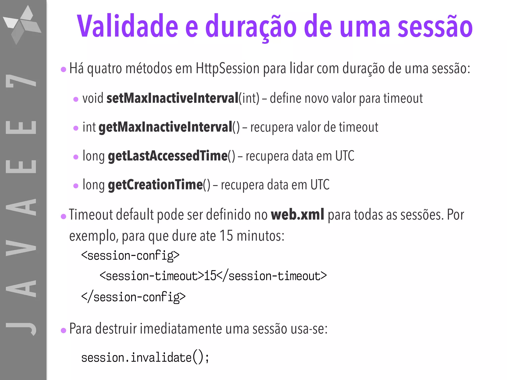 JAVAEE7 Validade e duração de uma sessão •Há quatro métodos em HttpSession para lidar com duração de uma sessão: • void setMaxInactiveInterval(int) – define novo valor para timeout • int getMaxInactiveInterval() – recupera valor de timeout • long getLastAccessedTime() – recupera data em UTC • long getCreationTime() – recupera data em UTC •Timeout default pode ser definido no web.xml para todas as sessões. Por exemplo, para que dure ate 15 minutos: <session-config> <session-timeout>15</session-timeout> </session-config> •Para destruir imediatamente uma sessão usa-se: session.invalidate(); 