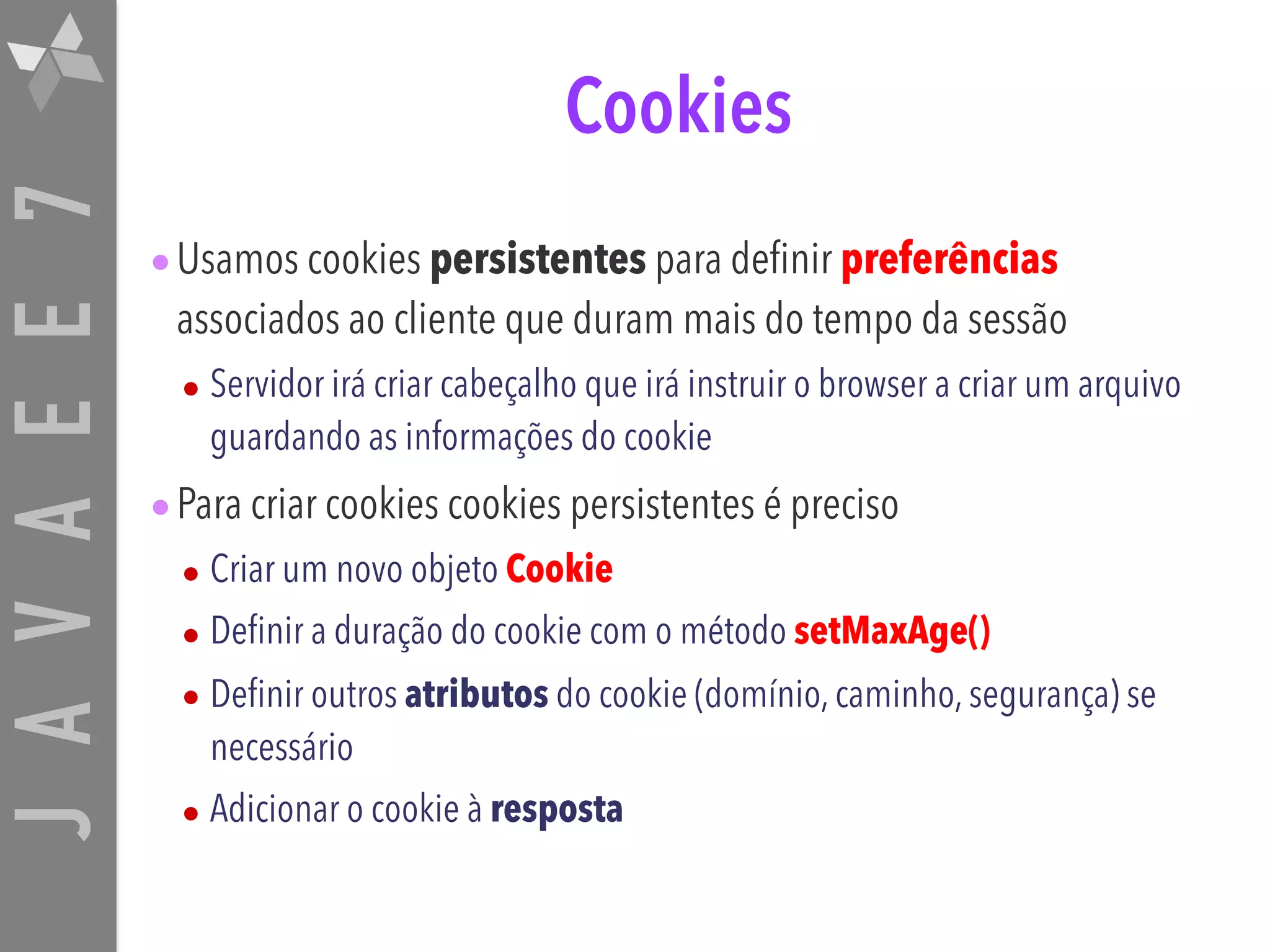 JAVAEE7 Cookies •Usamos cookies persistentes para definir preferências associados ao cliente que duram mais do tempo da sessão • Servidor irá criar cabeçalho que irá instruir o browser a criar um arquivo guardando as informações do cookie •Para criar cookies cookies persistentes é preciso • Criar um novo objeto Cookie • Definir a duração do cookie com o método setMaxAge() • Definir outros atributos do cookie (domínio, caminho, segurança) se necessário • Adicionar o cookie à resposta 