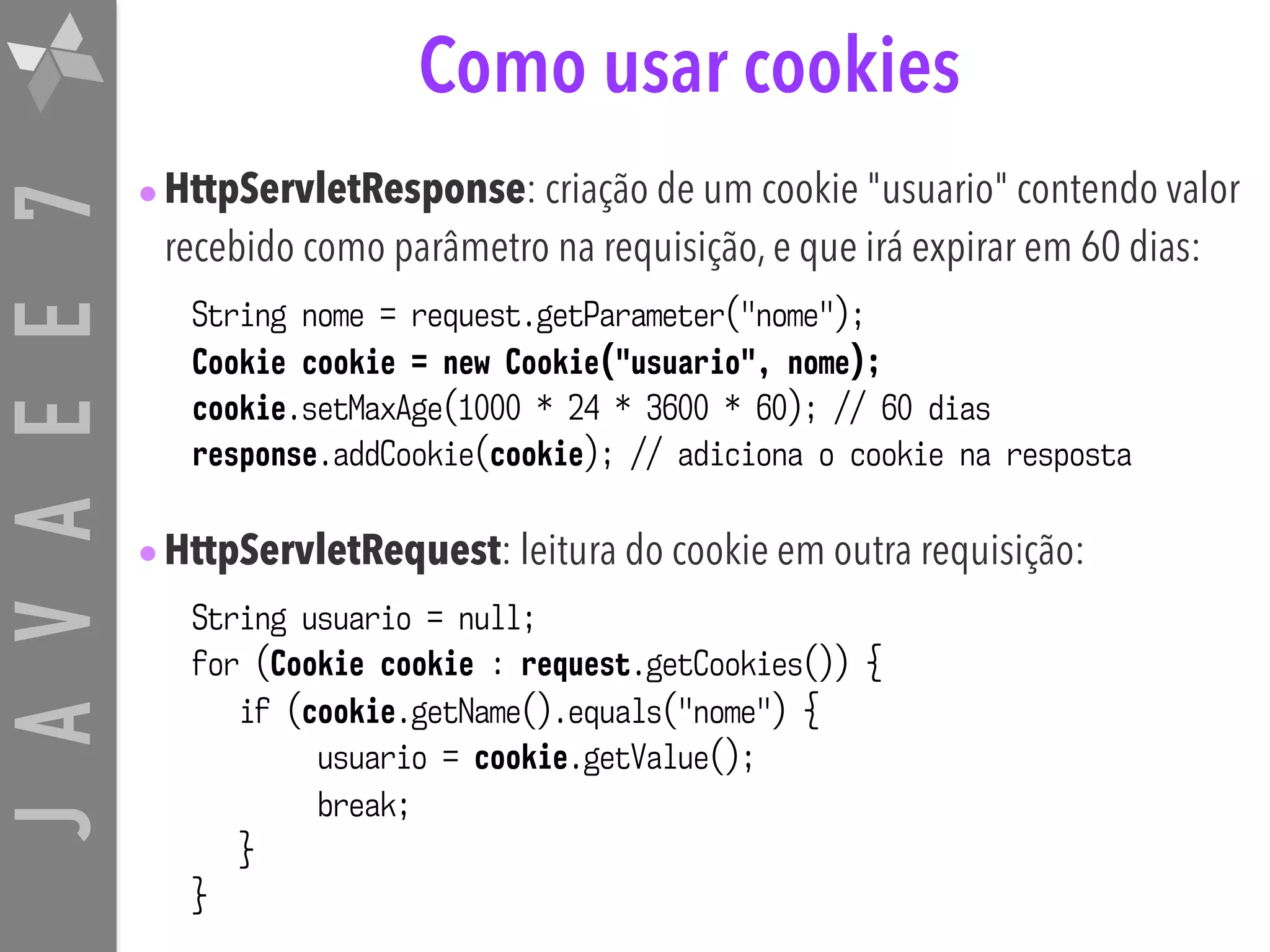JAVAEE7 Como usar cookies •HttpServletResponse: criação de um cookie "usuario" contendo valor recebido como parâmetro na requisição, e que irá expirar em 60 dias: String nome = request.getParameter("nome"); Cookie cookie = new Cookie("usuario", nome); cookie.setMaxAge(1000 * 24 * 3600 * 60); // 60 dias response.addCookie(cookie); // adiciona o cookie na resposta •HttpServletRequest: leitura do cookie em outra requisição: String usuario = null; for (Cookie cookie : request.getCookies()) { if (cookie.getName().equals("nome") { usuario = cookie.getValue(); break; } } 