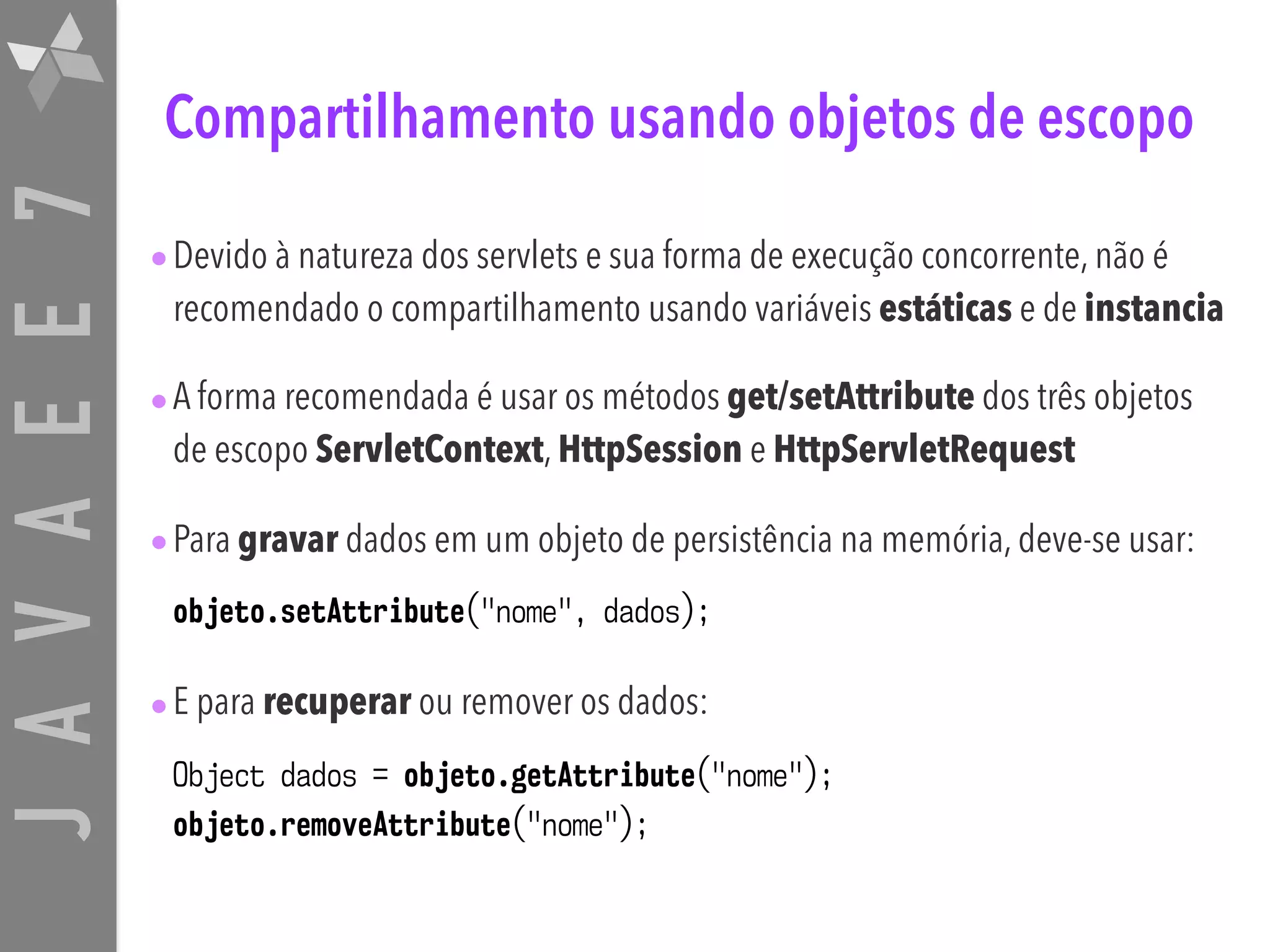 JAVAEE7 Compartilhamento usando objetos de escopo •Devido à natureza dos servlets e sua forma de execução concorrente, não é recomendado o compartilhamento usando variáveis estáticas e de instancia •A forma recomendada é usar os métodos get/setAttribute dos três objetos de escopo ServletContext, HttpSession e HttpServletRequest •Para gravar dados em um objeto de persistência na memória, deve-se usar: objeto.setAttribute("nome", dados); •E para recuperar ou remover os dados: Object dados = objeto.getAttribute("nome");  objeto.removeAttribute("nome"); 