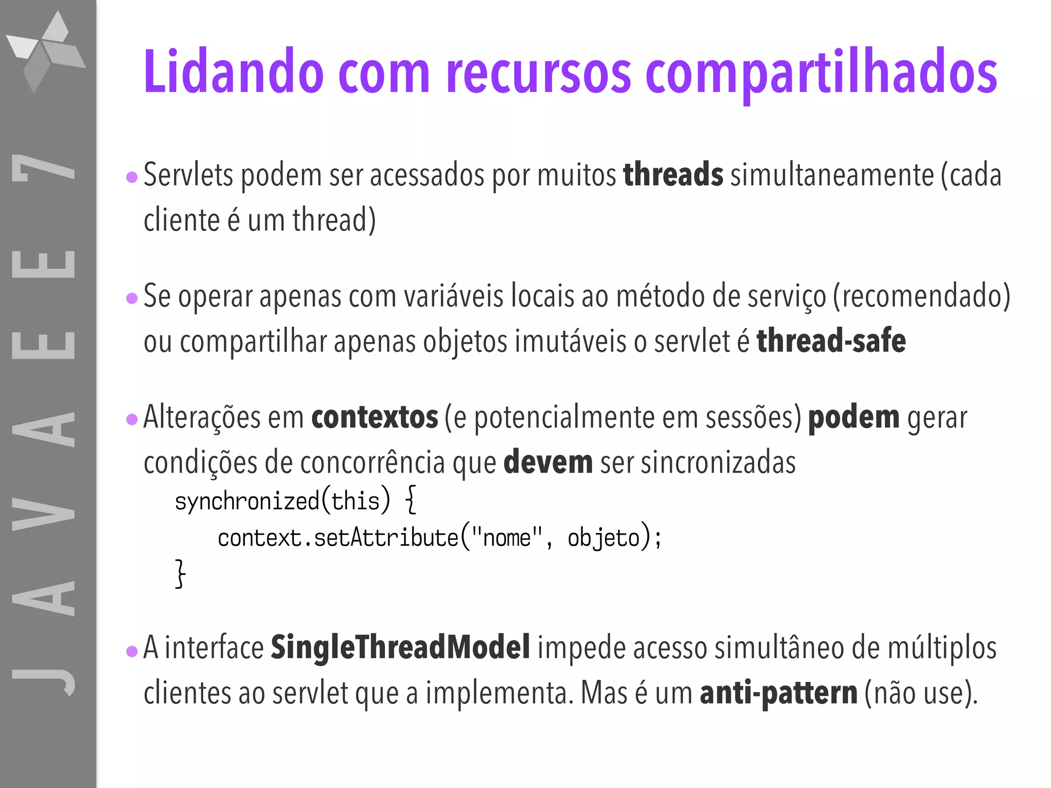 JAVAEE7 Lidando com recursos compartilhados •Servlets podem ser acessados por muitos threads simultaneamente (cada cliente é um thread) •Se operar apenas com variáveis locais ao método de serviço (recomendado) ou compartilhar apenas objetos imutáveis o servlet é thread-safe •Alterações em contextos (e potencialmente em sessões) podem gerar condições de concorrência que devem ser sincronizadas synchronized(this) { context.setAttribute("nome", objeto); } •A interface SingleThreadModel impede acesso simultâneo de múltiplos clientes ao servlet que a implementa. Mas é um anti-pattern (não use). 