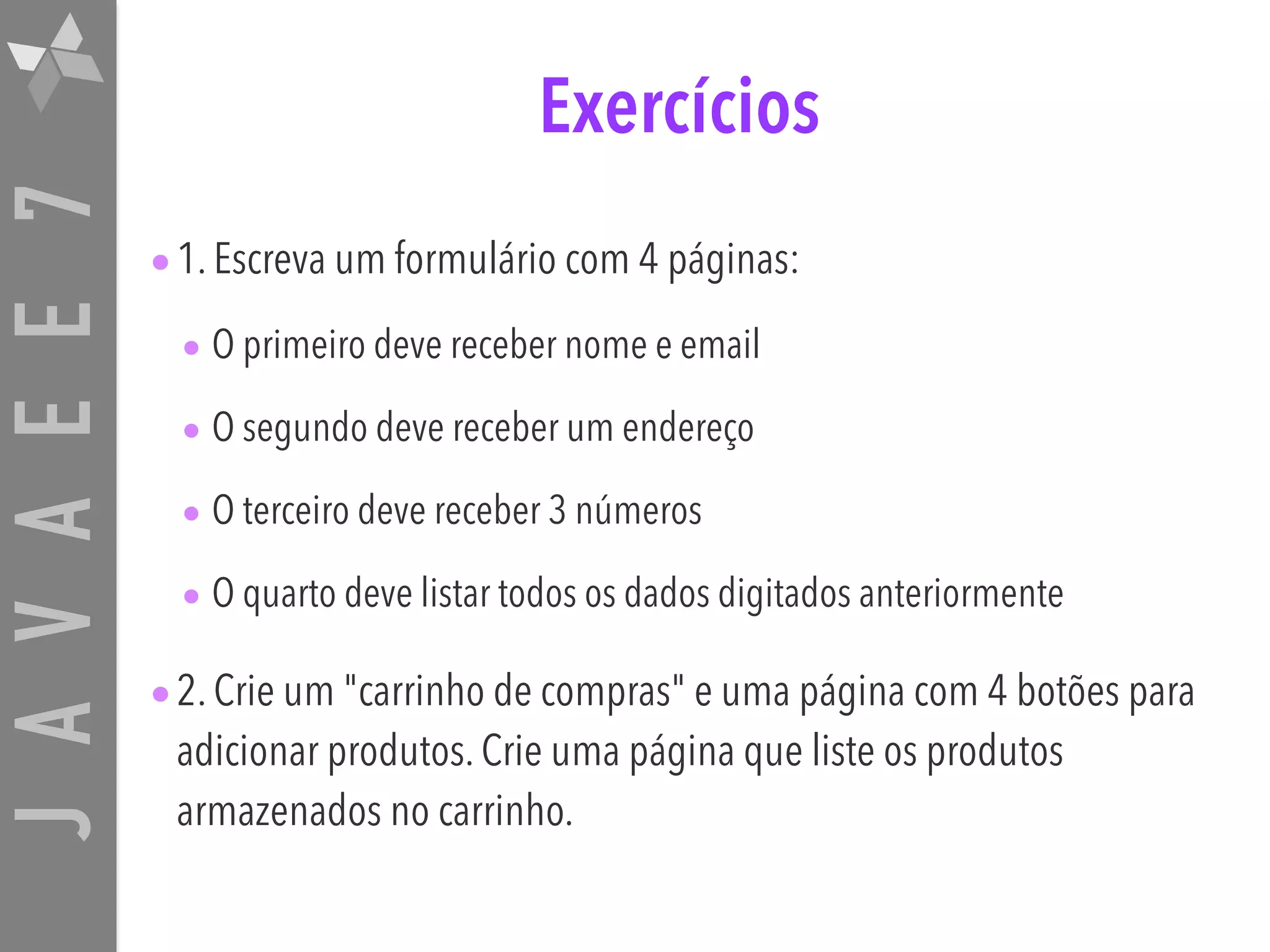 JAVAEE7 Exercícios •1. Escreva um formulário com 4 páginas: • O primeiro deve receber nome e email • O segundo deve receber um endereço • O terceiro deve receber 3 números • O quarto deve listar todos os dados digitados anteriormente •2. Crie um "carrinho de compras" e uma página com 4 botões para adicionar produtos. Crie uma página que liste os produtos armazenados no carrinho. 