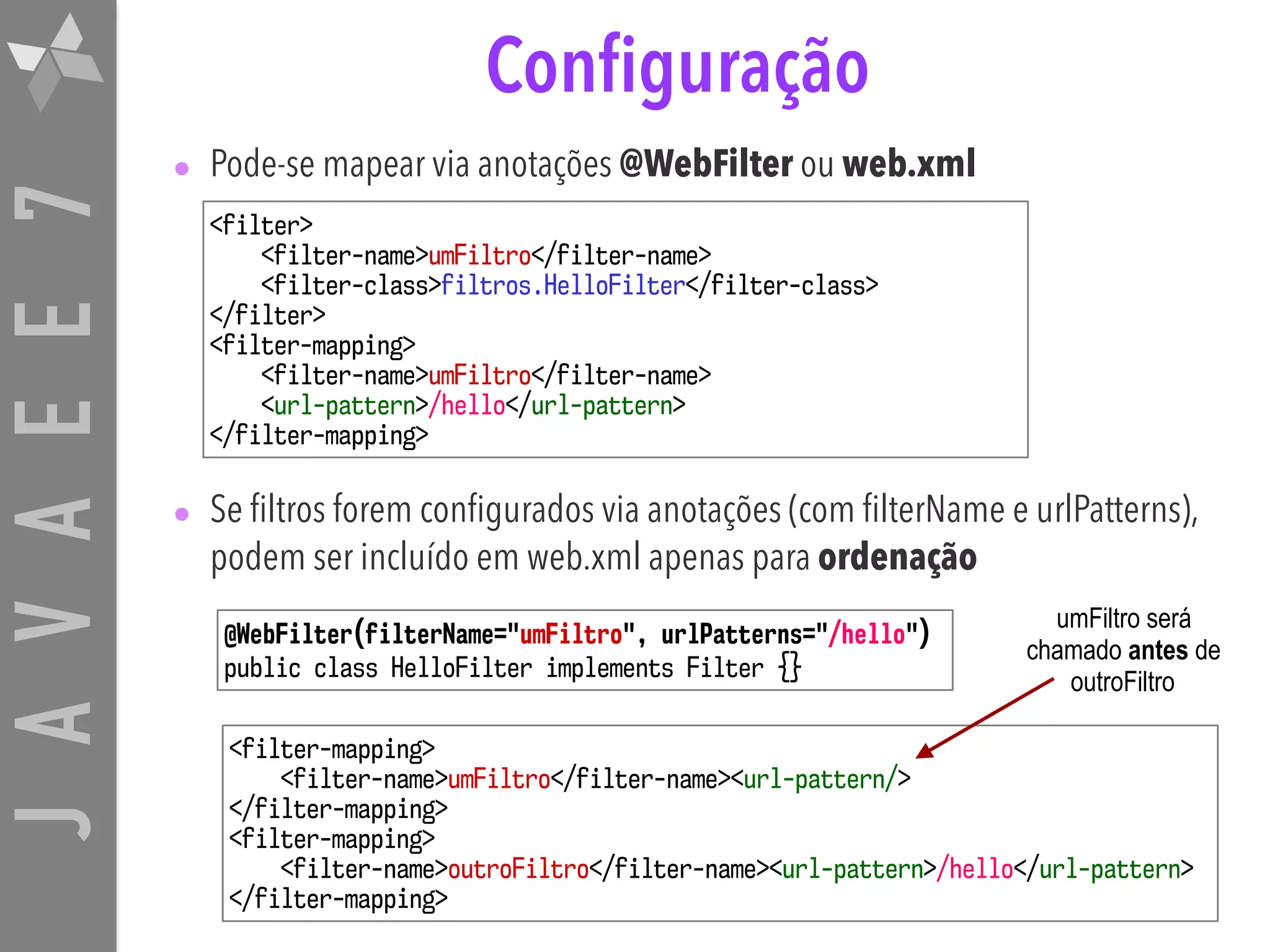 JAVAEE7 umFiltro será chamado antes de outroFiltro Configuração • Pode-se mapear via anotações @WebFilter ou web.xml • Se filtros forem configurados via anotações (com filterName e urlPatterns), podem ser incluído em web.xml apenas para ordenação <filter> <filter-name>umFiltro</filter-name> <filter-class>filtros.HelloFilter</filter-class> </filter> <filter-mapping> <filter-name>umFiltro</filter-name> <url-pattern>/hello</url-pattern> </filter-mapping> <filter-mapping> <filter-name>umFiltro</filter-name><url-pattern/> </filter-mapping> <filter-mapping> <filter-name>outroFiltro</filter-name><url-pattern>/hello</url-pattern> </filter-mapping> @WebFilter(filterName="umFiltro", urlPatterns="/hello") public class HelloFilter implements Filter {} 