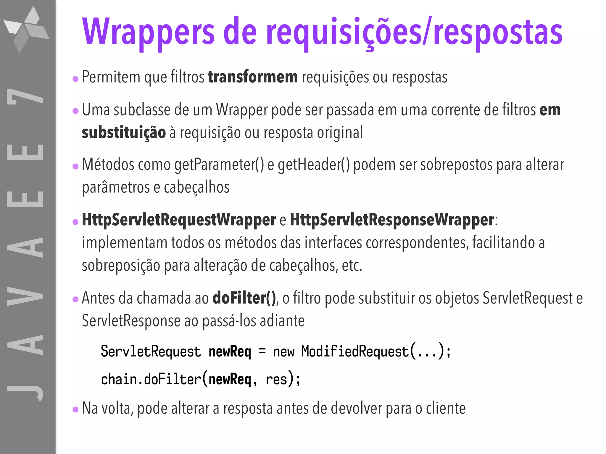 JAVAEE7 Wrappers de requisições/respostas •Permitem que filtros transformem requisições ou respostas •Uma subclasse de um Wrapper pode ser passada em uma corrente de filtros em substituição à requisição ou resposta original •Métodos como getParameter() e getHeader() podem ser sobrepostos para alterar parâmetros e cabeçalhos •HttpServletRequestWrapper e HttpServletResponseWrapper: implementam todos os métodos das interfaces correspondentes, facilitando a sobreposição para alteração de cabeçalhos, etc. •Antes da chamada ao doFilter(), o filtro pode substituir os objetos ServletRequest e ServletResponse ao passá-los adiante ServletRequest newReq = new ModifiedRequest(...); chain.doFilter(newReq, res); •Na volta, pode alterar a resposta antes de devolver para o cliente 