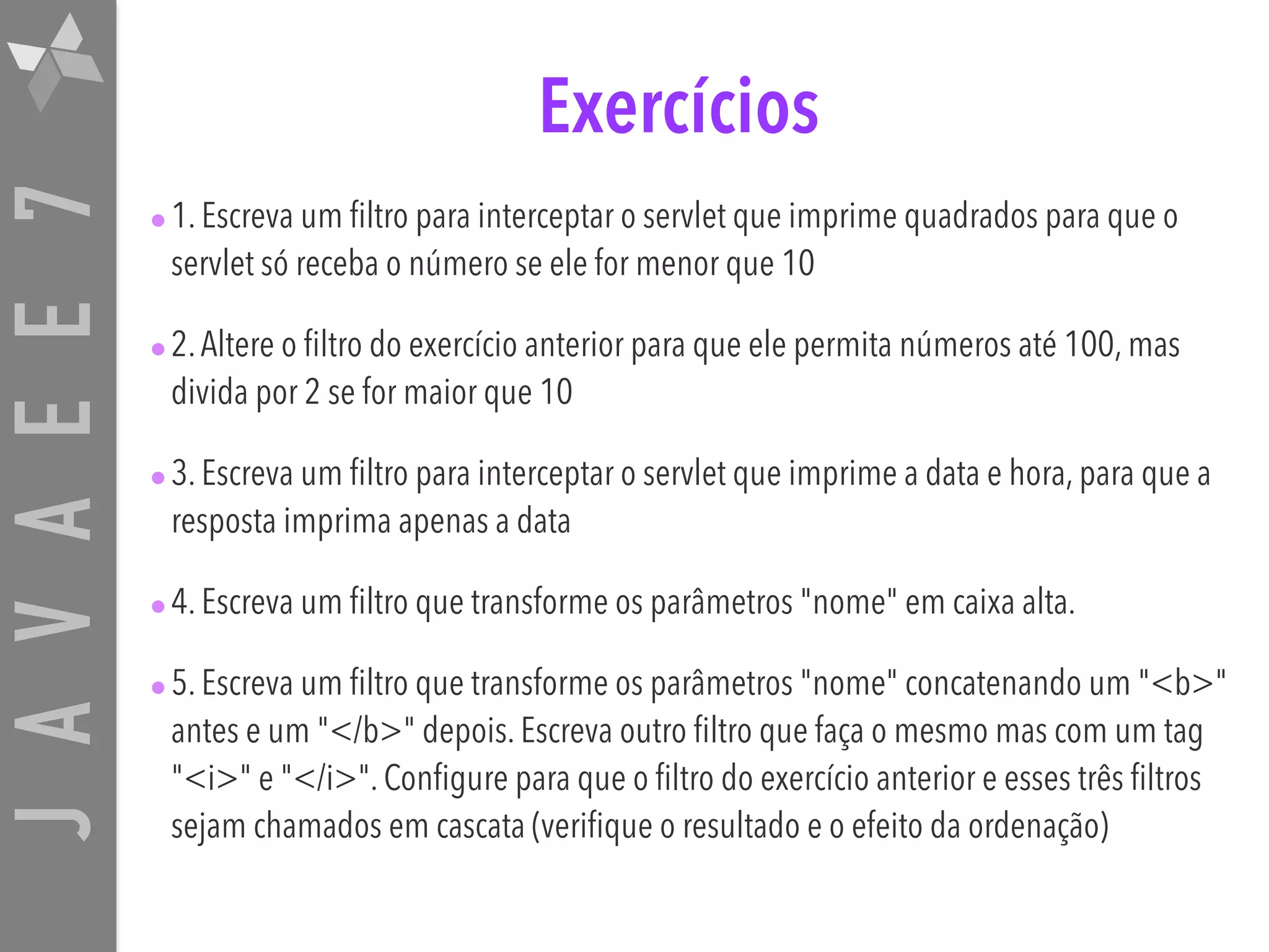 JAVAEE7 Exercícios •1. Escreva um filtro para interceptar o servlet que imprime quadrados para que o servlet só receba o número se ele for menor que 10 •2.Altere o filtro do exercício anterior para que ele permita números até 100, mas divida por 2 se for maior que 10 •3. Escreva um filtro para interceptar o servlet que imprime a data e hora, para que a resposta imprima apenas a data •4. Escreva um filtro que transforme os parâmetros "nome" em caixa alta. •5. Escreva um filtro que transforme os parâmetros "nome" concatenando um "<b>" antes e um "</b>" depois. Escreva outro filtro que faça o mesmo mas com um tag "<i>" e "</i>". Configure para que o filtro do exercício anterior e esses três filtros sejam chamados em cascata (verifique o resultado e o efeito da ordenação) 