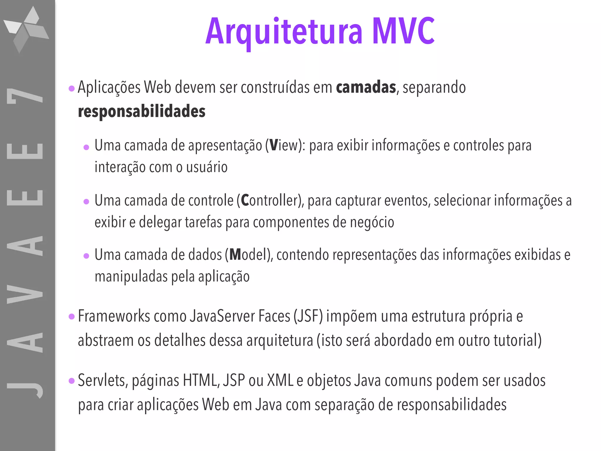 JAVAEE7 Arquitetura MVC •Aplicações Web devem ser construídas em camadas, separando responsabilidades • Uma camada de apresentação (View): para exibir informações e controles para interação com o usuário • Uma camada de controle (Controller), para capturar eventos, selecionar informações a exibir e delegar tarefas para componentes de negócio • Uma camada de dados (Model), contendo representações das informações exibidas e manipuladas pela aplicação •Frameworks como JavaServer Faces (JSF) impõem uma estrutura própria e abstraem os detalhes dessa arquitetura (isto será abordado em outro tutorial) •Servlets, páginas HTML,JSP ou XML e objetos Java comuns podem ser usados para criar aplicações Web em Java com separação de responsabilidades 