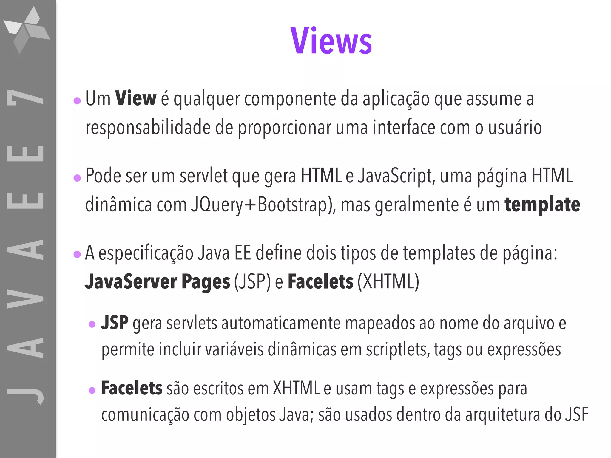 JAVAEE7 Views •Um View é qualquer componente da aplicação que assume a responsabilidade de proporcionar uma interface com o usuário •Pode ser um servlet que gera HTML e JavaScript, uma página HTML dinâmica com JQuery+Bootstrap), mas geralmente é um template •A especificação Java EE define dois tipos de templates de página: JavaServer Pages (JSP) e Facelets (XHTML) • JSP gera servlets automaticamente mapeados ao nome do arquivo e permite incluir variáveis dinâmicas em scriptlets, tags ou expressões • Facelets são escritos em XHTML e usam tags e expressões para comunicação com objetos Java; são usados dentro da arquitetura do JSF 